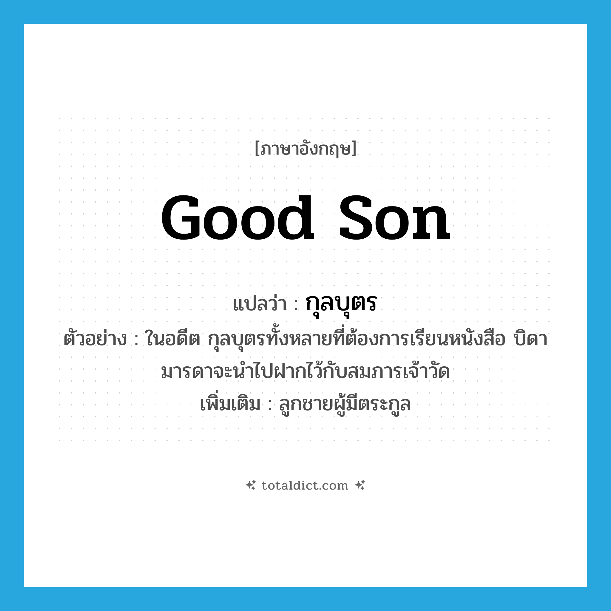 good son แปลว่า?, คำศัพท์ภาษาอังกฤษ good son แปลว่า กุลบุตร ประเภท N ตัวอย่าง ในอดีต กุลบุตรทั้งหลายที่ต้องการเรียนหนังสือ บิดามารดาจะนำไปฝากไว้กับสมภารเจ้าวัด เพิ่มเติม ลูกชายผู้มีตระกูล หมวด N