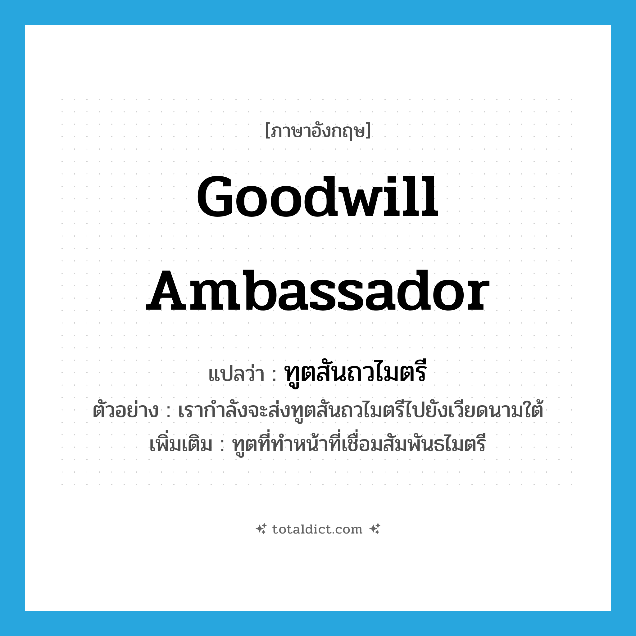 goodwill ambassador แปลว่า?, คำศัพท์ภาษาอังกฤษ goodwill ambassador แปลว่า ทูตสันถวไมตรี ประเภท N ตัวอย่าง เรากำลังจะส่งทูตสันถวไมตรีไปยังเวียดนามใต้ เพิ่มเติม ทูตที่ทำหน้าที่เชื่อมสัมพันธไมตรี หมวด N
