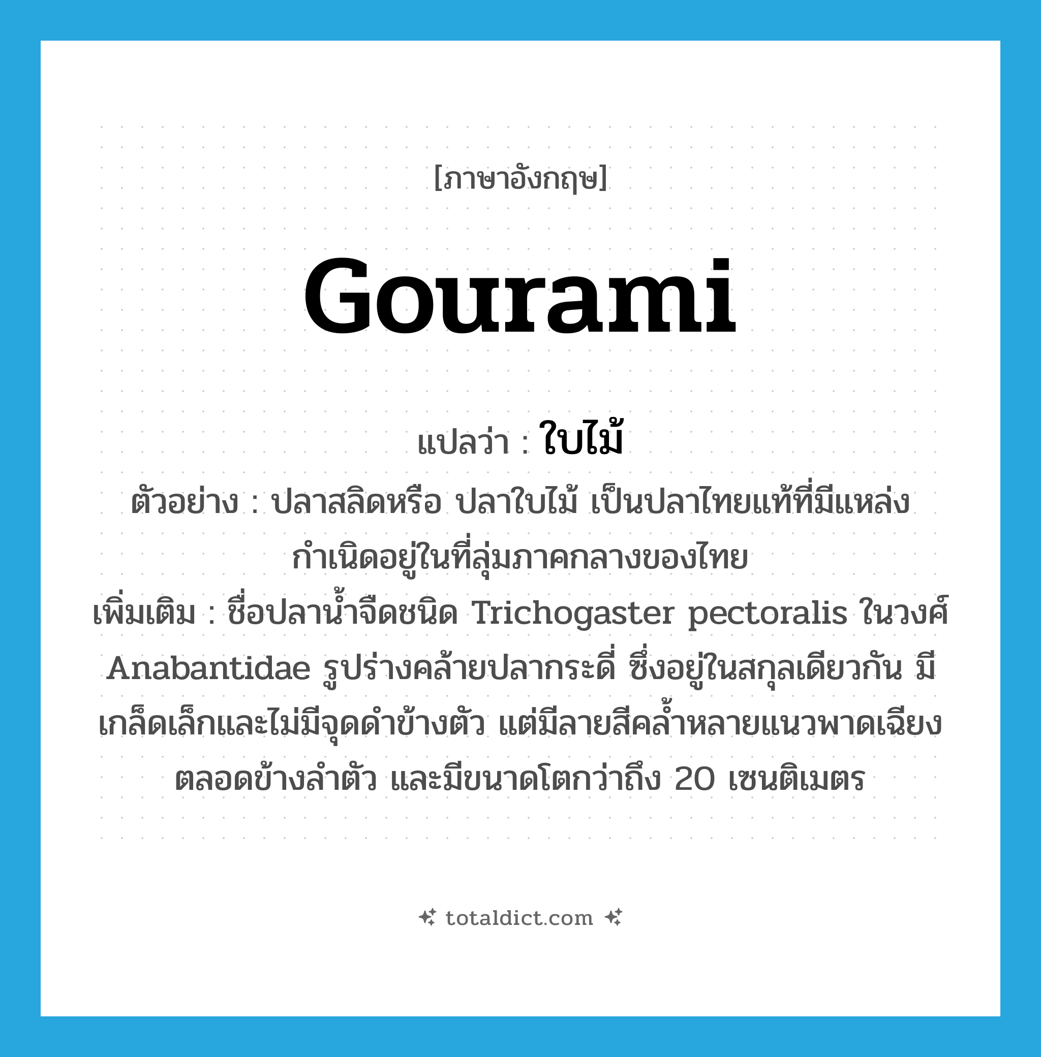 gourami แปลว่า?, คำศัพท์ภาษาอังกฤษ gourami แปลว่า ใบไม้ ประเภท N ตัวอย่าง ปลาสลิดหรือ ปลาใบไม้ เป็นปลาไทยแท้ที่มีแหล่งกำเนิดอยู่ในที่ลุ่มภาคกลางของไทย เพิ่มเติม ชื่อปลาน้ำจืดชนิด Trichogaster pectoralis ในวงศ์ Anabantidae รูปร่างคล้ายปลากระดี่ ซึ่งอยู่ในสกุลเดียวกัน มีเกล็ดเล็กและไม่มีจุดดำข้างตัว แต่มีลายสีคล้ำหลายแนวพาดเฉียงตลอดข้างลำตัว และมีขนาดโตกว่าถึง 20 เซนติเมตร หมวด N