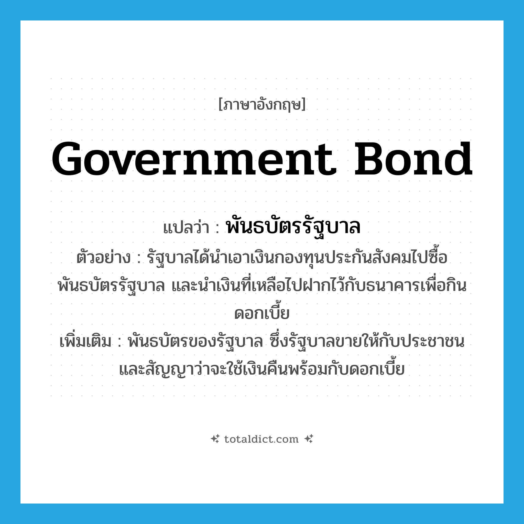 government bond แปลว่า?, คำศัพท์ภาษาอังกฤษ government bond แปลว่า พันธบัตรรัฐบาล ประเภท N ตัวอย่าง รัฐบาลได้นำเอาเงินกองทุนประกันสังคมไปซื้อพันธบัตรรัฐบาล และนำเงินที่เหลือไปฝากไว้กับธนาคารเพื่อกินดอกเบี้ย เพิ่มเติม พันธบัตรของรัฐบาล ซึ่งรัฐบาลขายให้กับประชาชน และสัญญาว่าจะใช้เงินคืนพร้อมกับดอกเบี้ย หมวด N