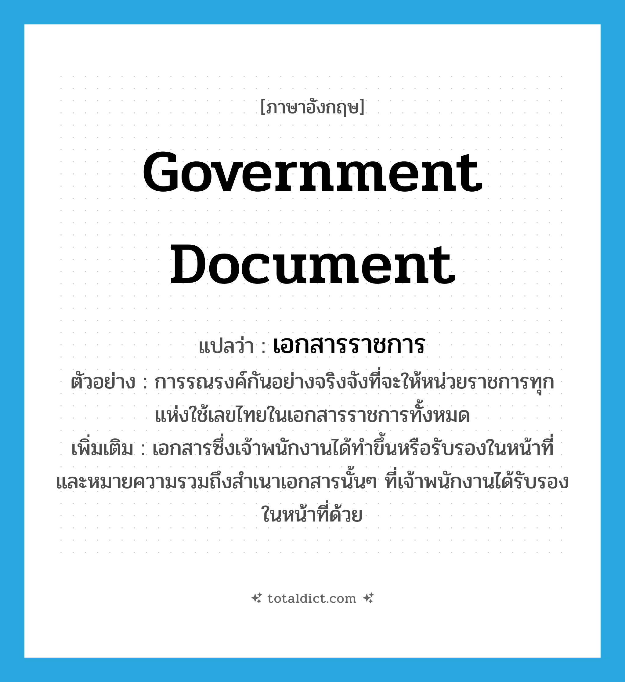 government document แปลว่า?, คำศัพท์ภาษาอังกฤษ government document แปลว่า เอกสารราชการ ประเภท N ตัวอย่าง การรณรงค์กันอย่างจริงจังที่จะให้หน่วยราชการทุกแห่งใช้เลขไทยในเอกสารราชการทั้งหมด เพิ่มเติม เอกสารซึ่งเจ้าพนักงานได้ทำขึ้นหรือรับรองในหน้าที่ และหมายความรวมถึงสำเนาเอกสารนั้นๆ ที่เจ้าพนักงานได้รับรองในหน้าที่ด้วย หมวด N
