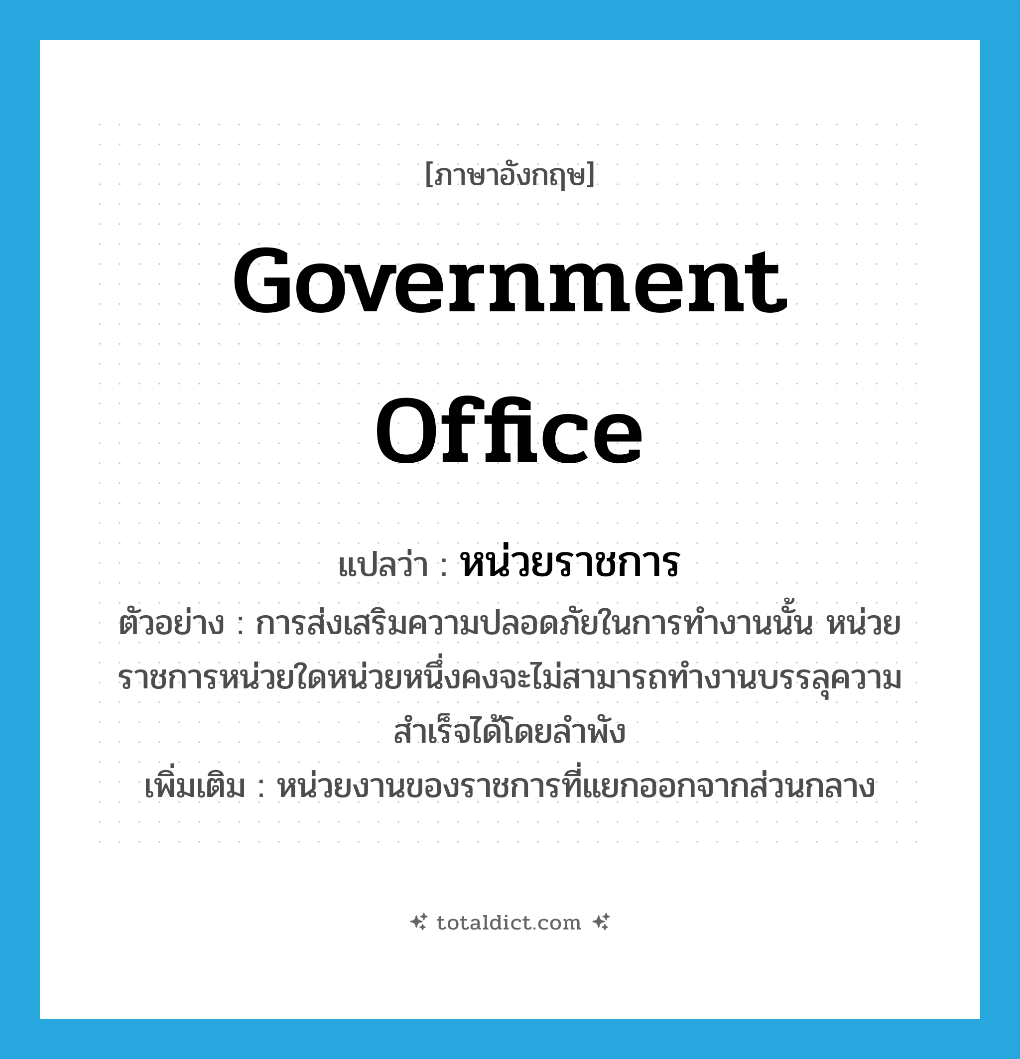 government office แปลว่า?, คำศัพท์ภาษาอังกฤษ government office แปลว่า หน่วยราชการ ประเภท N ตัวอย่าง การส่งเสริมความปลอดภัยในการทำงานนั้น หน่วยราชการหน่วยใดหน่วยหนึ่งคงจะไม่สามารถทำงานบรรลุความสำเร็จได้โดยลำพัง เพิ่มเติม หน่วยงานของราชการที่แยกออกจากส่วนกลาง หมวด N