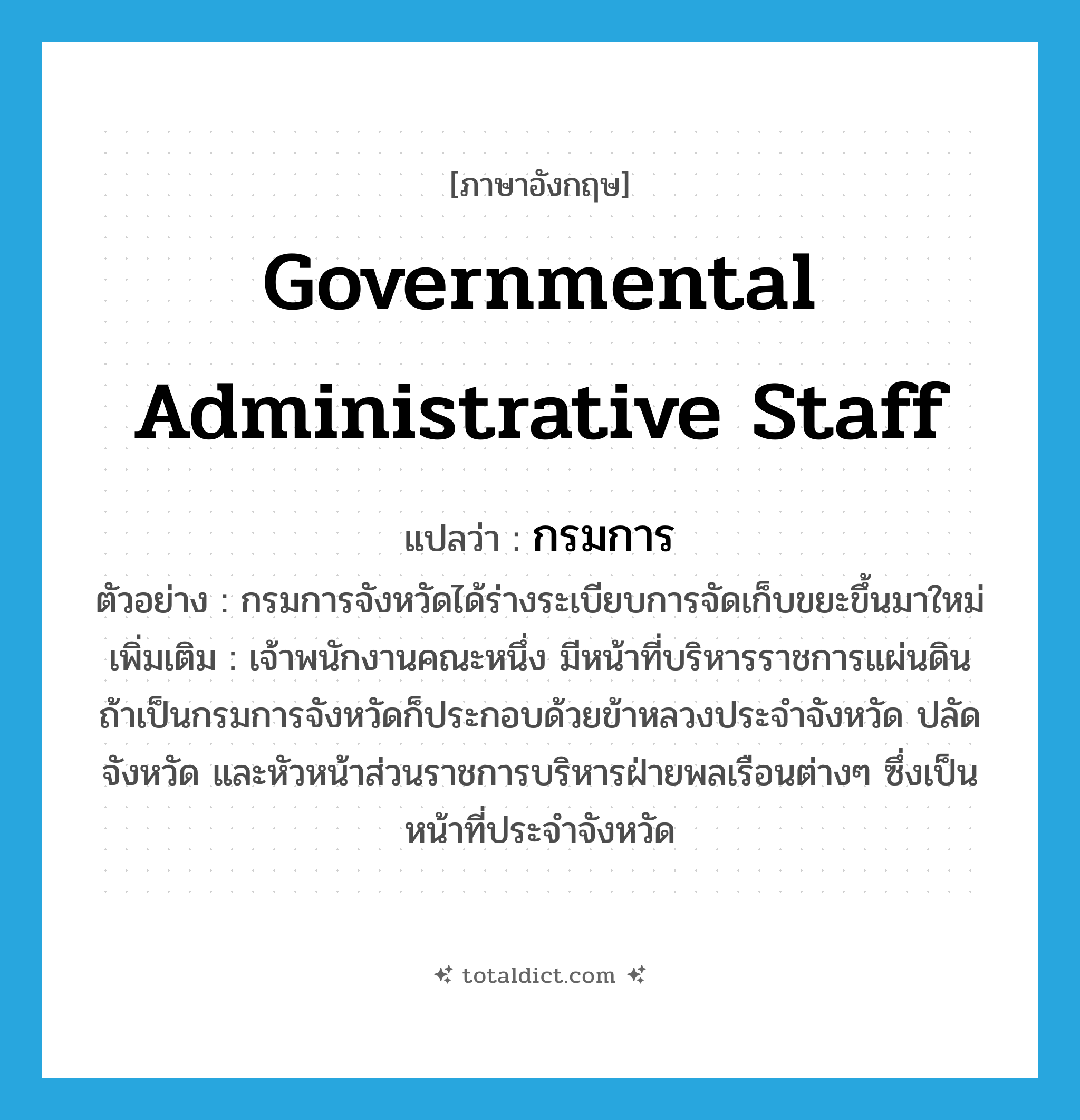 governmental administrative staff แปลว่า?, คำศัพท์ภาษาอังกฤษ governmental administrative staff แปลว่า กรมการ ประเภท N ตัวอย่าง กรมการจังหวัดได้ร่างระเบียบการจัดเก็บขยะขึ้นมาใหม่ เพิ่มเติม เจ้าพนักงานคณะหนึ่ง มีหน้าที่บริหารราชการแผ่นดิน ถ้าเป็นกรมการจังหวัดก็ประกอบด้วยข้าหลวงประจำจังหวัด ปลัดจังหวัด และหัวหน้าส่วนราชการบริหารฝ่ายพลเรือนต่างๆ ซึ่งเป็นหน้าที่ประจำจังหวัด หมวด N