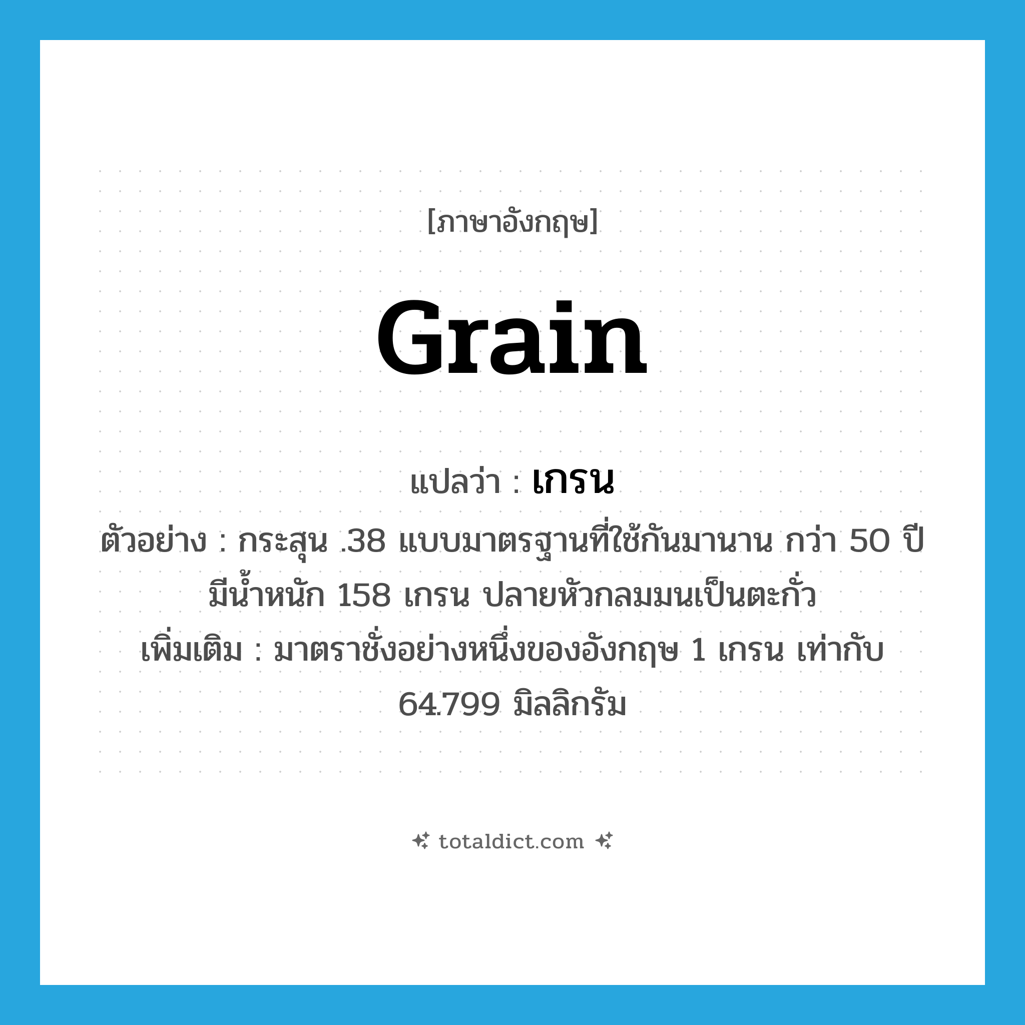 grain แปลว่า?, คำศัพท์ภาษาอังกฤษ grain แปลว่า เกรน ประเภท CLAS ตัวอย่าง กระสุน .38 แบบมาตรฐานที่ใช้กันมานาน กว่า 50 ปี มีน้ำหนัก 158 เกรน ปลายหัวกลมมนเป็นตะกั่ว เพิ่มเติม มาตราชั่งอย่างหนึ่งของอังกฤษ 1 เกรน เท่ากับ 64.799 มิลลิกรัม หมวด CLAS