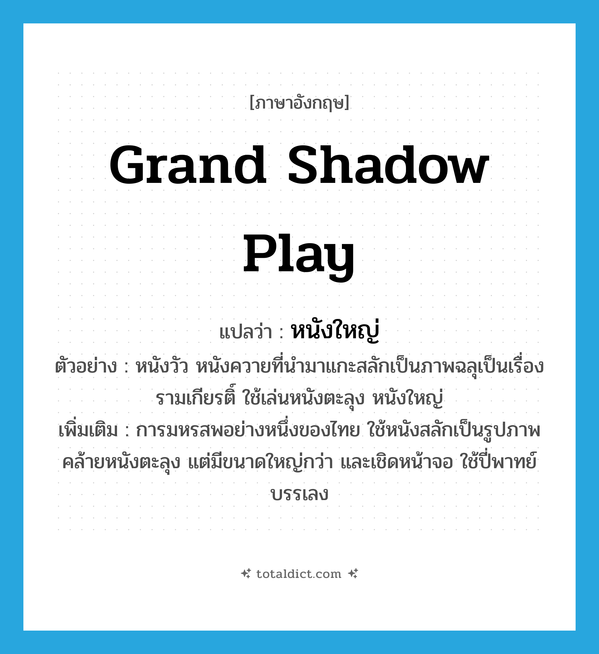 grand shadow play แปลว่า?, คำศัพท์ภาษาอังกฤษ grand shadow play แปลว่า หนังใหญ่ ประเภท N ตัวอย่าง หนังวัว หนังควายที่นำมาแกะสลักเป็นภาพฉลุเป็นเรื่องรามเกียรติ์ ใช้เล่นหนังตะลุง หนังใหญ่ เพิ่มเติม การมหรสพอย่างหนึ่งของไทย ใช้หนังสลักเป็นรูปภาพคล้ายหนังตะลุง แต่มีขนาดใหญ่กว่า และเชิดหน้าจอ ใช้ปี่พาทย์บรรเลง หมวด N