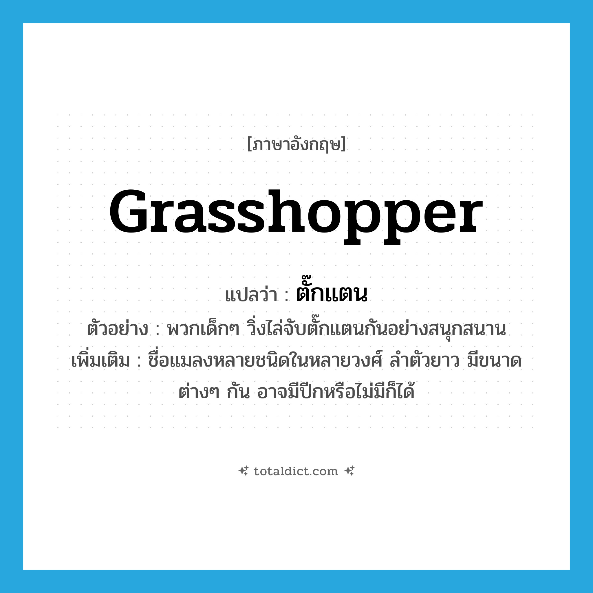 grasshopper แปลว่า?, คำศัพท์ภาษาอังกฤษ grasshopper แปลว่า ตั๊กแตน ประเภท N ตัวอย่าง พวกเด็กๆ วิ่งไล่จับตั๊กแตนกันอย่างสนุกสนาน เพิ่มเติม ชื่อแมลงหลายชนิดในหลายวงศ์ ลำตัวยาว มีขนาดต่างๆ กัน อาจมีปีกหรือไม่มีก็ได้ หมวด N