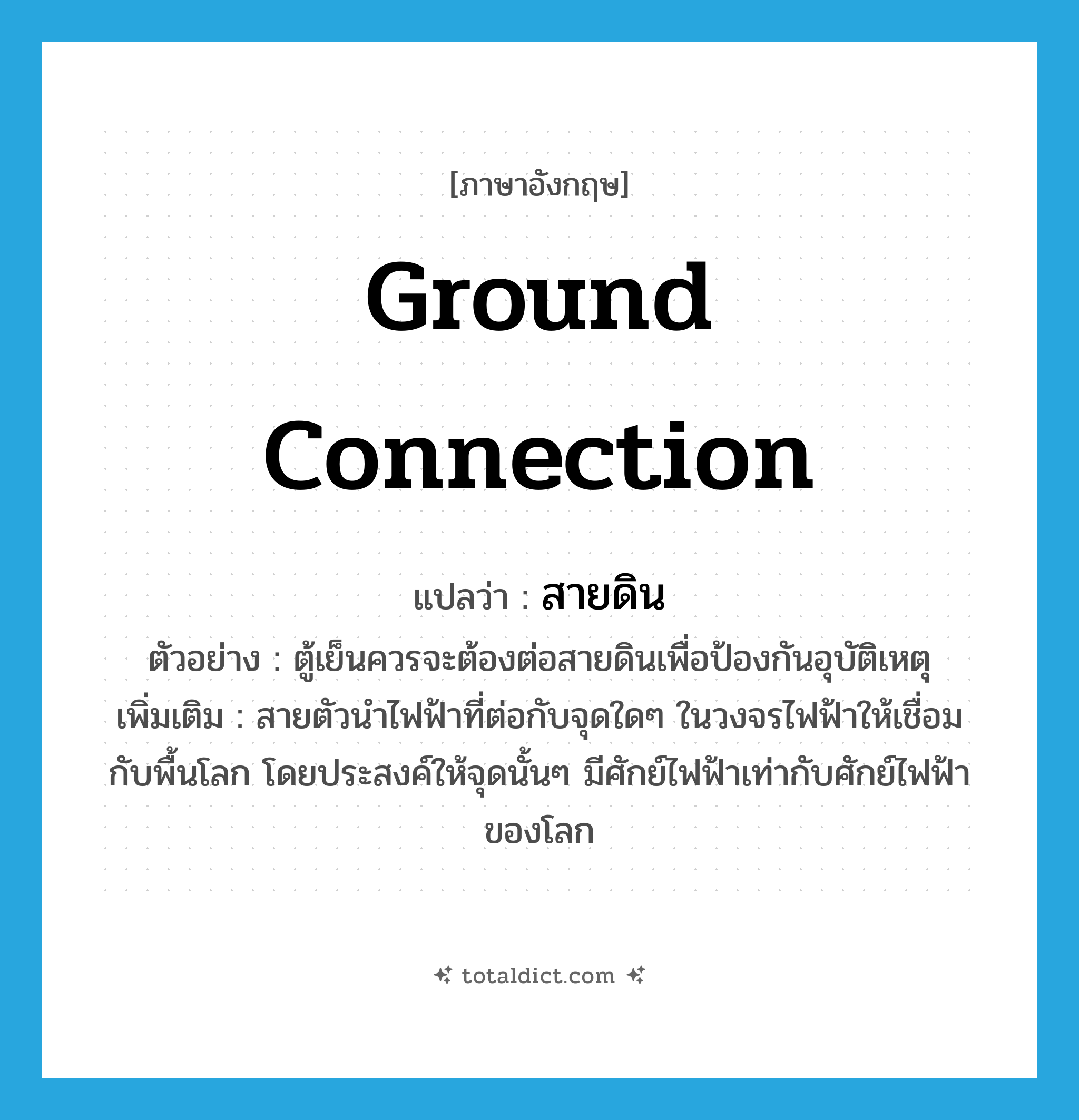 ground connection แปลว่า?, คำศัพท์ภาษาอังกฤษ ground connection แปลว่า สายดิน ประเภท N ตัวอย่าง ตู้เย็นควรจะต้องต่อสายดินเพื่อป้องกันอุบัติเหตุ เพิ่มเติม สายตัวนำไฟฟ้าที่ต่อกับจุดใดๆ ในวงจรไฟฟ้าให้เชื่อมกับพื้นโลก โดยประสงค์ให้จุดนั้นๆ มีศักย์ไฟฟ้าเท่ากับศักย์ไฟฟ้าของโลก หมวด N