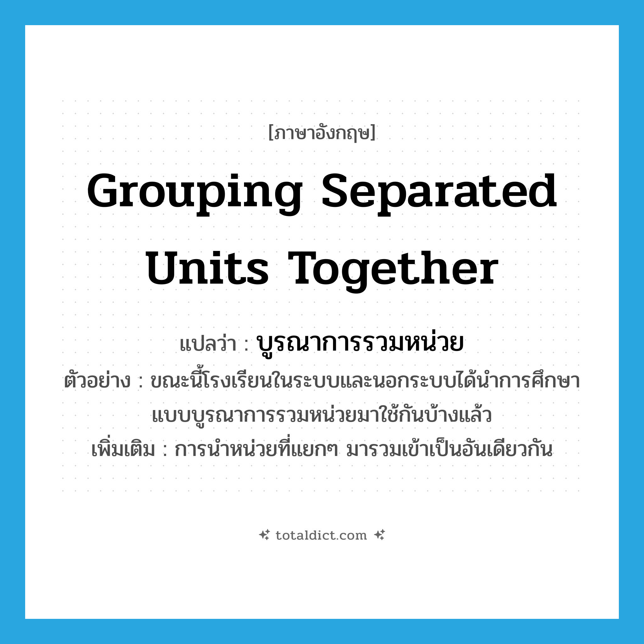 grouping separated units together แปลว่า?, คำศัพท์ภาษาอังกฤษ grouping separated units together แปลว่า บูรณาการรวมหน่วย ประเภท N ตัวอย่าง ขณะนี้โรงเรียนในระบบและนอกระบบได้นำการศึกษาแบบบูรณาการรวมหน่วยมาใช้กันบ้างแล้ว เพิ่มเติม การนำหน่วยที่แยกๆ มารวมเข้าเป็นอันเดียวกัน หมวด N