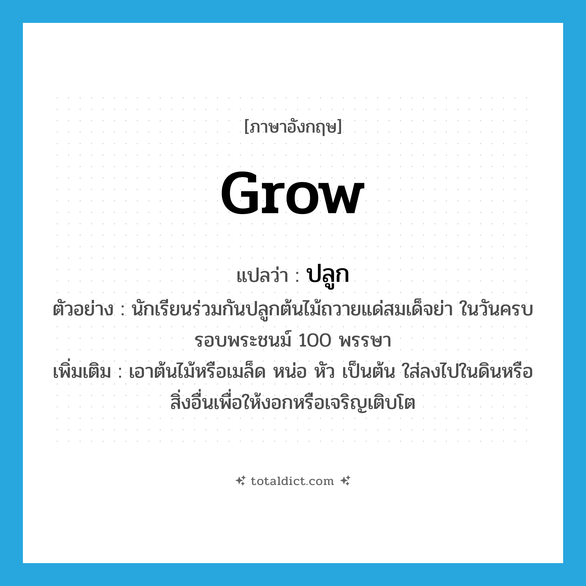 grow แปลว่า?, คำศัพท์ภาษาอังกฤษ grow แปลว่า ปลูก ประเภท V ตัวอย่าง นักเรียนร่วมกันปลูกต้นไม้ถวายแด่สมเด็จย่า ในวันครบรอบพระชนม์ 100 พรรษา เพิ่มเติม เอาต้นไม้หรือเมล็ด หน่อ หัว เป็นต้น ใส่ลงไปในดินหรือสิ่งอื่นเพื่อให้งอกหรือเจริญเติบโต หมวด V