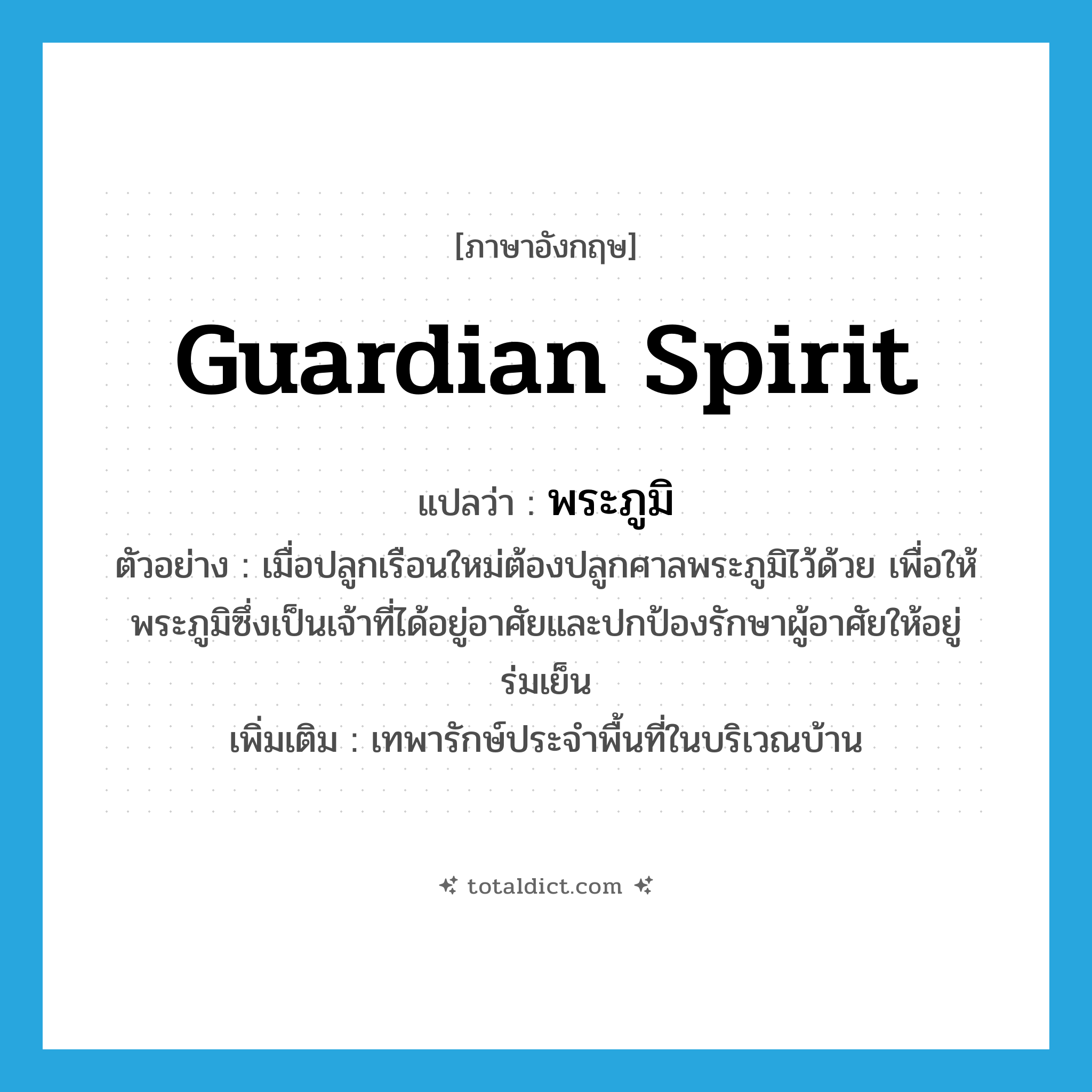 guardian spirit แปลว่า?, คำศัพท์ภาษาอังกฤษ guardian spirit แปลว่า พระภูมิ ประเภท N ตัวอย่าง เมื่อปลูกเรือนใหม่ต้องปลูกศาลพระภูมิไว้ด้วย เพื่อให้พระภูมิซึ่งเป็นเจ้าที่ได้อยู่อาศัยและปกป้องรักษาผู้อาศัยให้อยู่ร่มเย็น เพิ่มเติม เทพารักษ์ประจำพื้นที่ในบริเวณบ้าน หมวด N