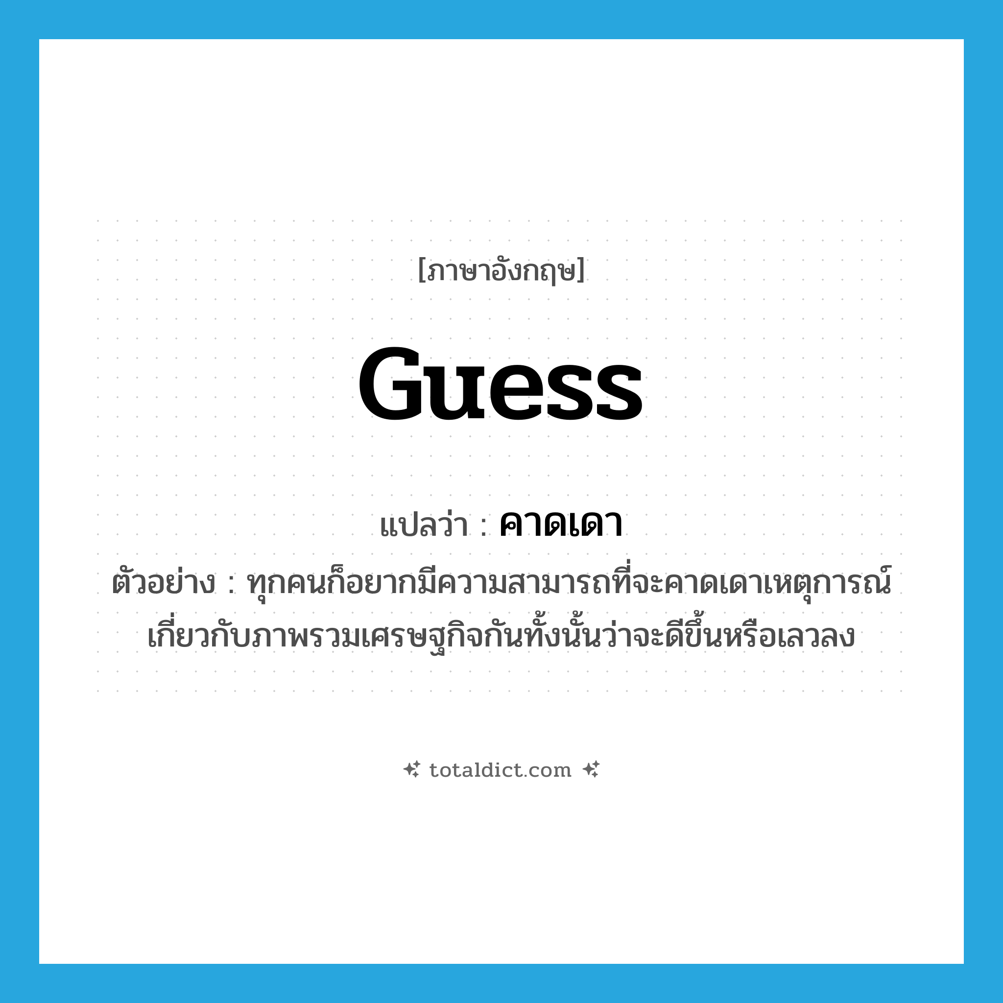 guess แปลว่า?, คำศัพท์ภาษาอังกฤษ guess แปลว่า คาดเดา ประเภท V ตัวอย่าง ทุกคนก็อยากมีความสามารถที่จะคาดเดาเหตุการณ์เกี่ยวกับภาพรวมเศรษฐกิจกันทั้งนั้นว่าจะดีขึ้นหรือเลวลง หมวด V