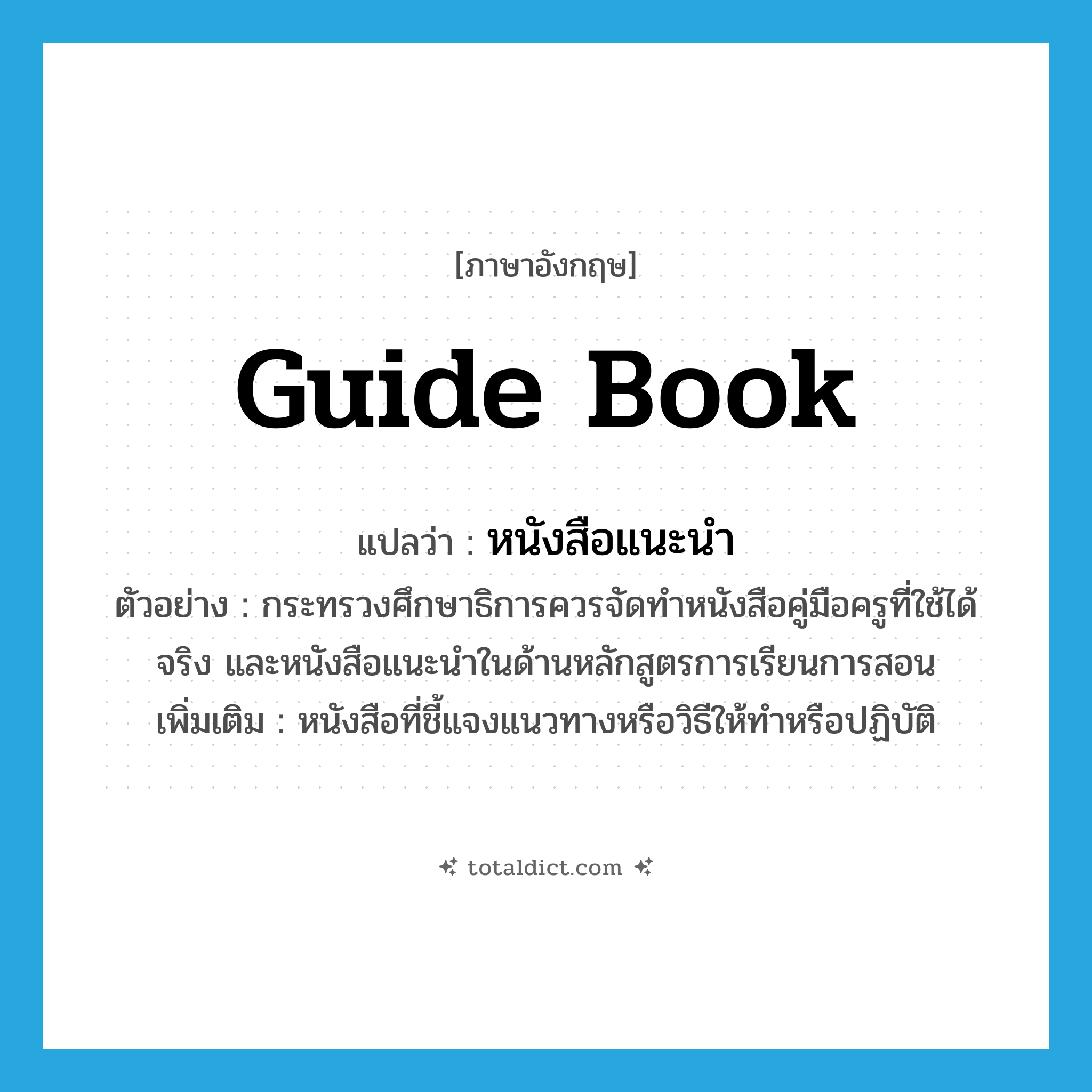 guide book แปลว่า?, คำศัพท์ภาษาอังกฤษ guide book แปลว่า หนังสือแนะนำ ประเภท N ตัวอย่าง กระทรวงศึกษาธิการควรจัดทำหนังสือคู่มือครูที่ใช้ได้จริง และหนังสือแนะนำในด้านหลักสูตรการเรียนการสอน เพิ่มเติม หนังสือที่ชี้แจงแนวทางหรือวิธีให้ทำหรือปฏิบัติ หมวด N
