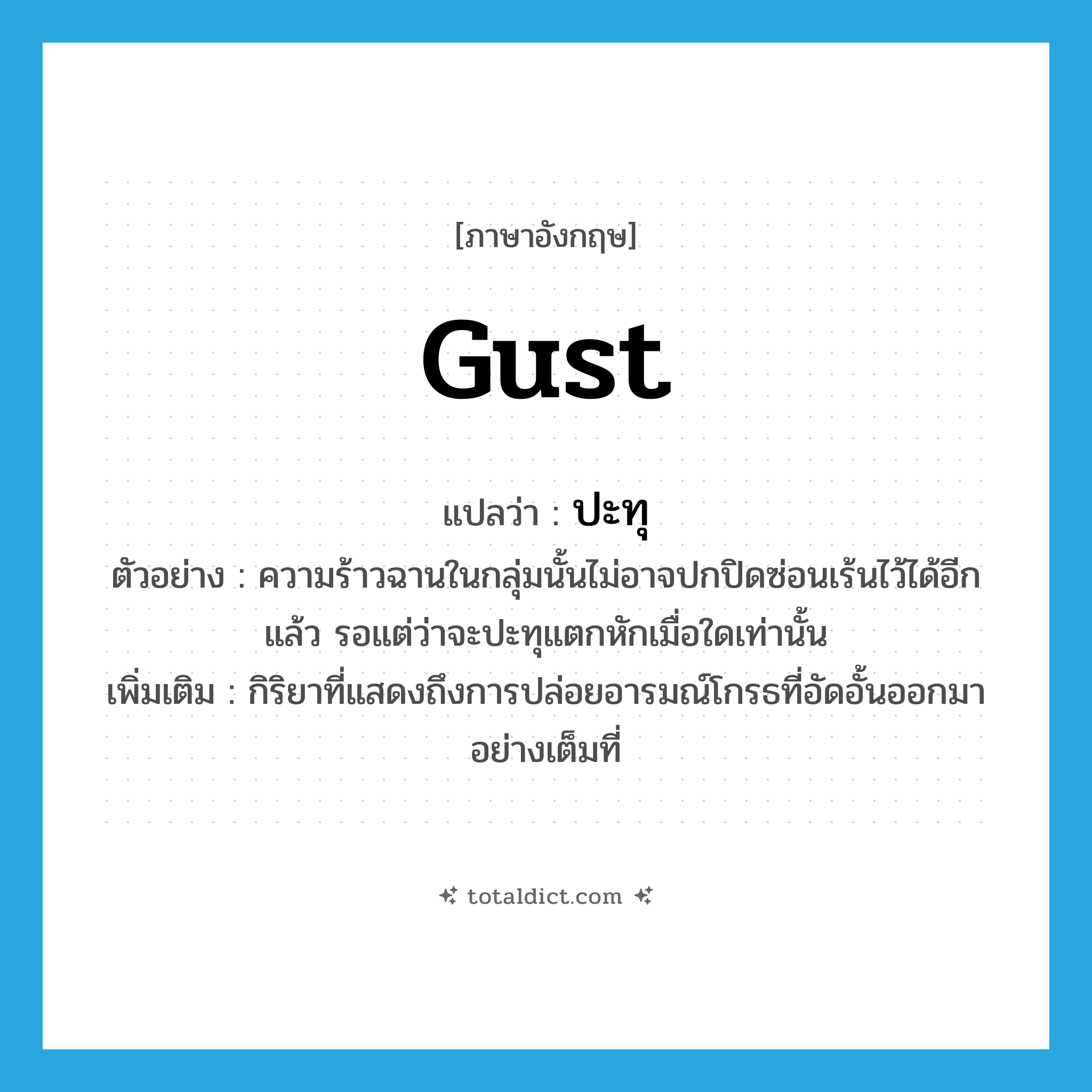 gust แปลว่า?, คำศัพท์ภาษาอังกฤษ gust แปลว่า ปะทุ ประเภท V ตัวอย่าง ความร้าวฉานในกลุ่มนั้นไม่อาจปกปิดซ่อนเร้นไว้ได้อีกแล้ว รอแต่ว่าจะปะทุแตกหักเมื่อใดเท่านั้น เพิ่มเติม กิริยาที่แสดงถึงการปล่อยอารมณ์โกรธที่อัดอั้นออกมาอย่างเต็มที่ หมวด V