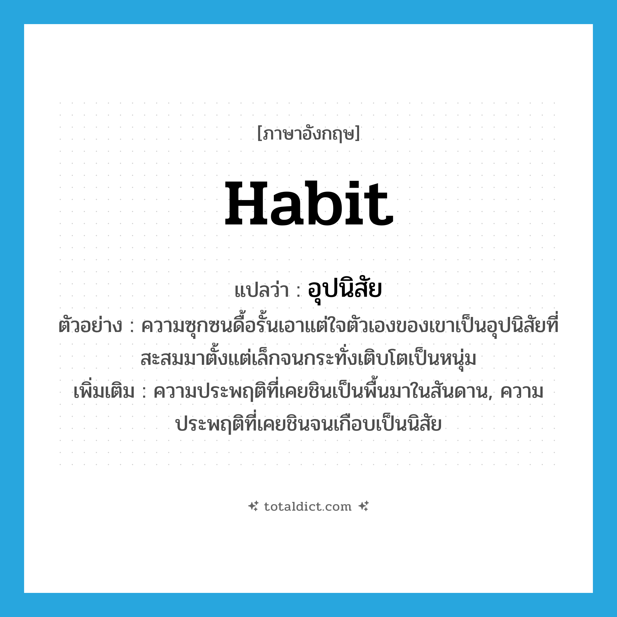 habit แปลว่า?, คำศัพท์ภาษาอังกฤษ habit แปลว่า อุปนิสัย ประเภท N ตัวอย่าง ความซุกซนดื้อรั้นเอาแต่ใจตัวเองของเขาเป็นอุปนิสัยที่สะสมมาตั้งแต่เล็กจนกระทั่งเติบโตเป็นหนุ่ม เพิ่มเติม ความประพฤติที่เคยชินเป็นพื้นมาในสันดาน, ความประพฤติที่เคยชินจนเกือบเป็นนิสัย หมวด N