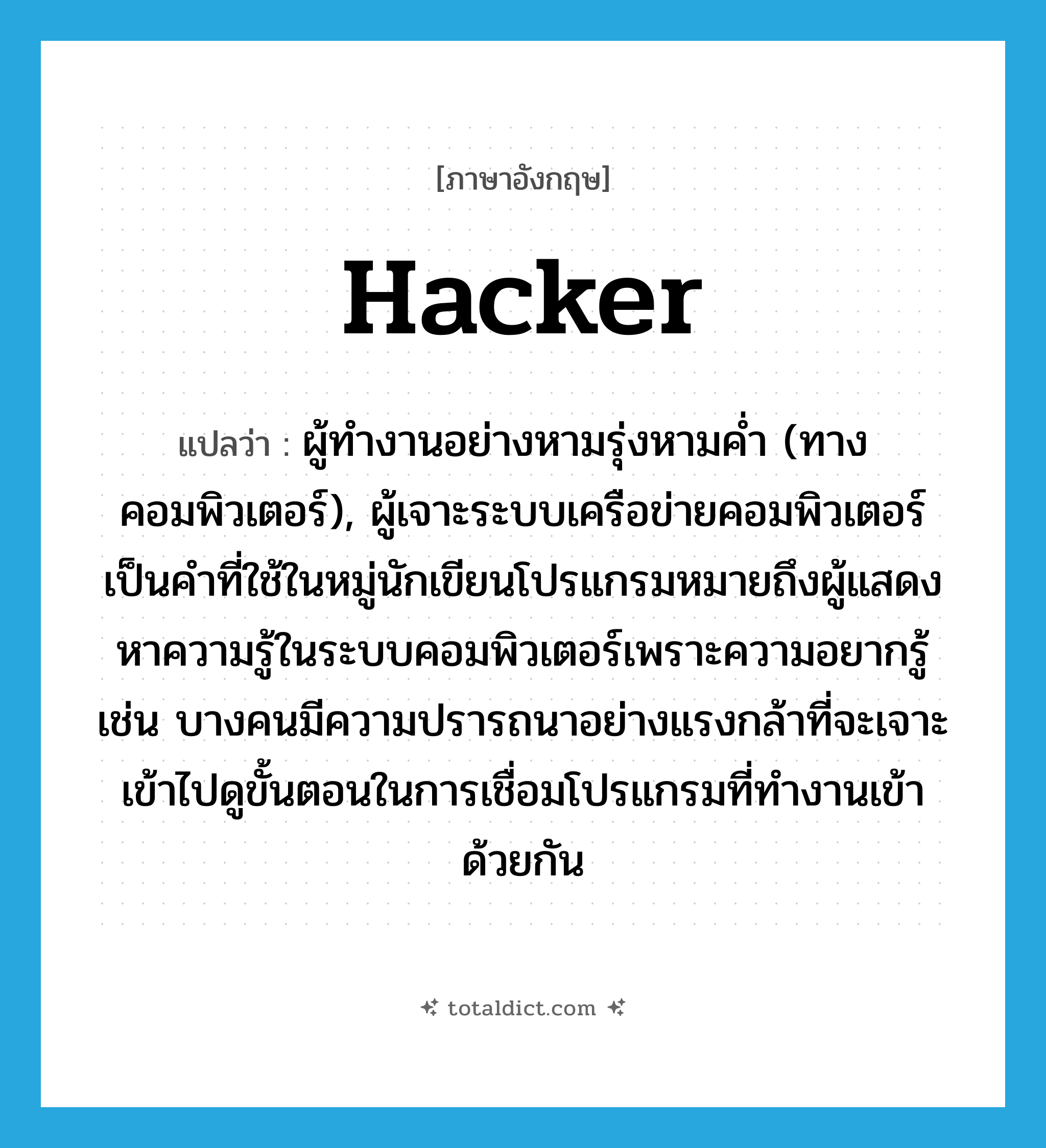 hacker แปลว่า?, คำศัพท์ภาษาอังกฤษ hacker แปลว่า ผู้ทำงานอย่างหามรุ่งหามค่ำ (ทางคอมพิวเตอร์), ผู้เจาะระบบเครือข่ายคอมพิวเตอร์ เป็นคำที่ใช้ในหมู่นักเขียนโปรแกรมหมายถึงผู้แสดงหาความรู้ในระบบคอมพิวเตอร์เพราะความอยากรู้ เช่น บางคนมีความปรารถนาอย่างแรงกล้าที่จะเจาะเข้าไปดูขั้นตอนในการเชื่อมโปรแกรมที่ทำงานเข้าด้วยกัน ประเภท N หมวด N