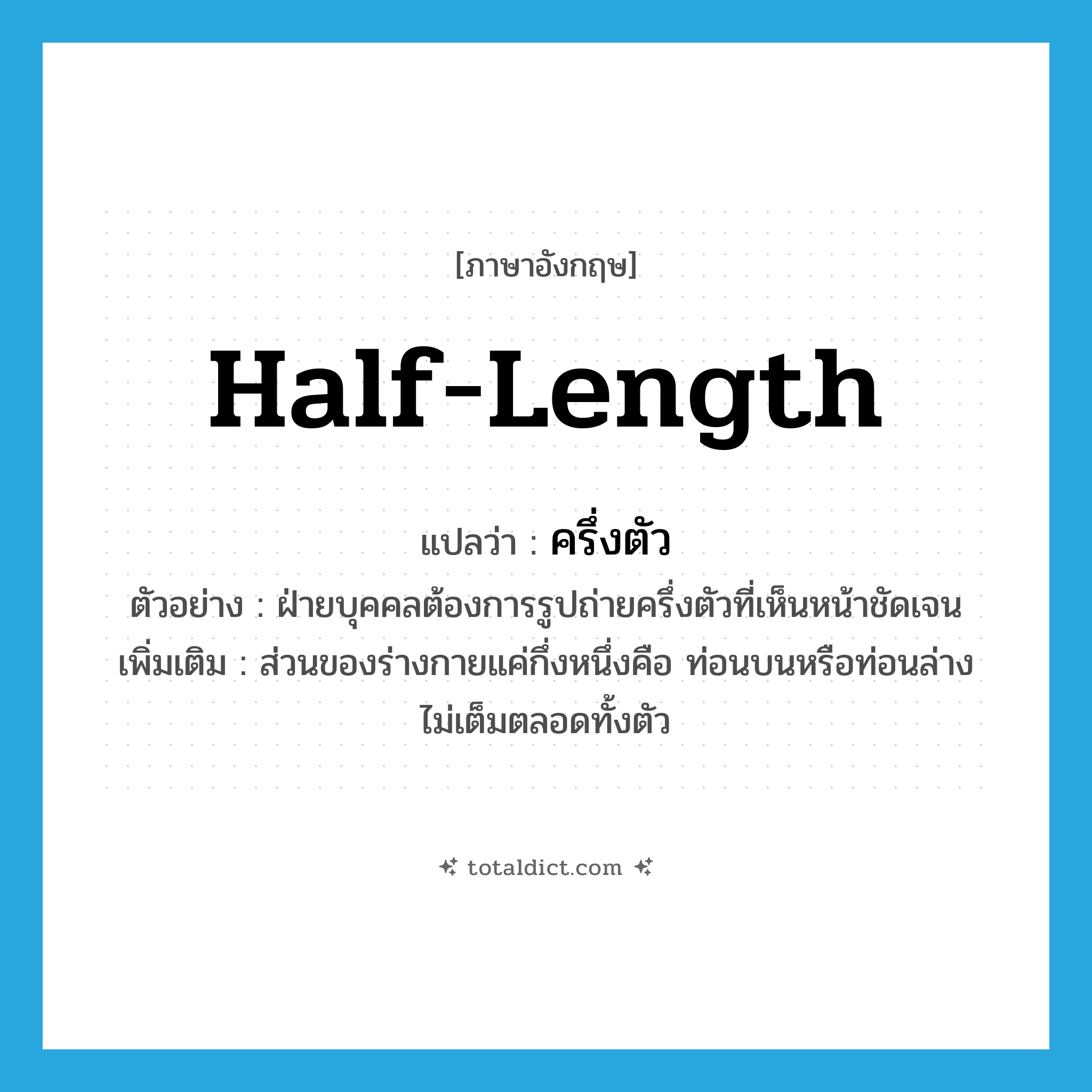 half-length แปลว่า?, คำศัพท์ภาษาอังกฤษ half-length แปลว่า ครึ่งตัว ประเภท ADJ ตัวอย่าง ฝ่ายบุคคลต้องการรูปถ่ายครึ่งตัวที่เห็นหน้าชัดเจน เพิ่มเติม ส่วนของร่างกายแค่กึ่งหนึ่งคือ ท่อนบนหรือท่อนล่าง ไม่เต็มตลอดทั้งตัว หมวด ADJ