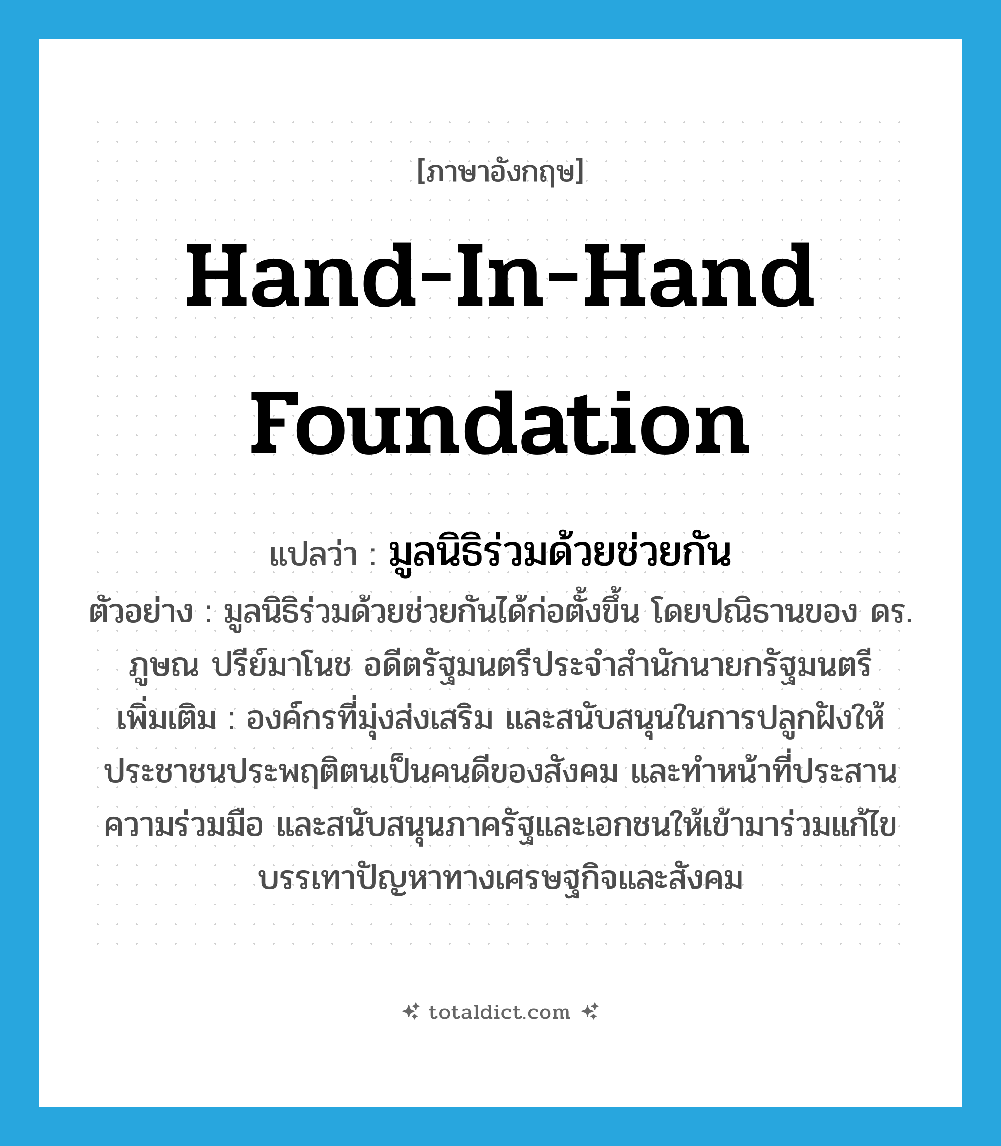 Hand-In-Hand Foundation แปลว่า?, คำศัพท์ภาษาอังกฤษ Hand-In-Hand Foundation แปลว่า มูลนิธิร่วมด้วยช่วยกัน ประเภท N ตัวอย่าง มูลนิธิร่วมด้วยช่วยกันได้ก่อตั้งขึ้น โดยปณิธานของ ดร. ภูษณ ปรีย์มาโนช อดีตรัฐมนตรีประจำสำนักนายกรัฐมนตรี เพิ่มเติม องค์กรที่มุ่งส่งเสริม และสนับสนุนในการปลูกฝังให้ประชาชนประพฤติตนเป็นคนดีของสังคม และทำหน้าที่ประสานความร่วมมือ และสนับสนุนภาครัฐและเอกชนให้เข้ามาร่วมแก้ไข บรรเทาปัญหาทางเศรษฐกิจและสังคม หมวด N