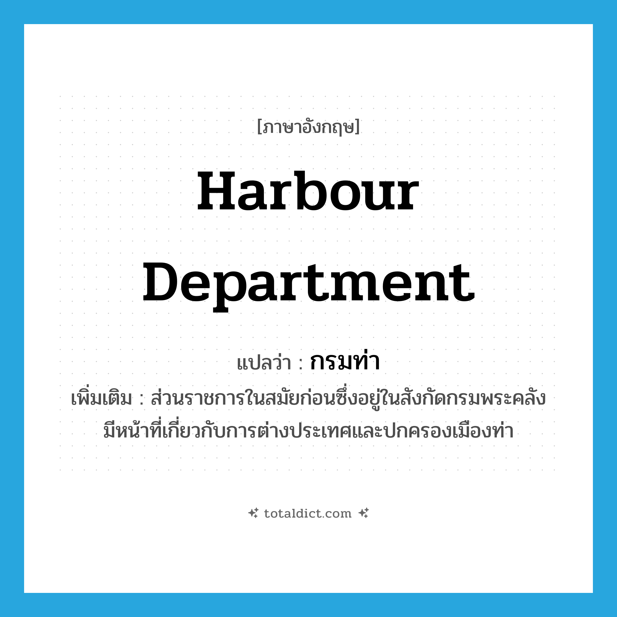 กรมท่า ภาษาอังกฤษ?, คำศัพท์ภาษาอังกฤษ กรมท่า แปลว่า harbour department ประเภท N เพิ่มเติม ส่วนราชการในสมัยก่อนซึ่งอยู่ในสังกัดกรมพระคลัง มีหน้าที่เกี่ยวกับการต่างประเทศและปกครองเมืองท่า หมวด N