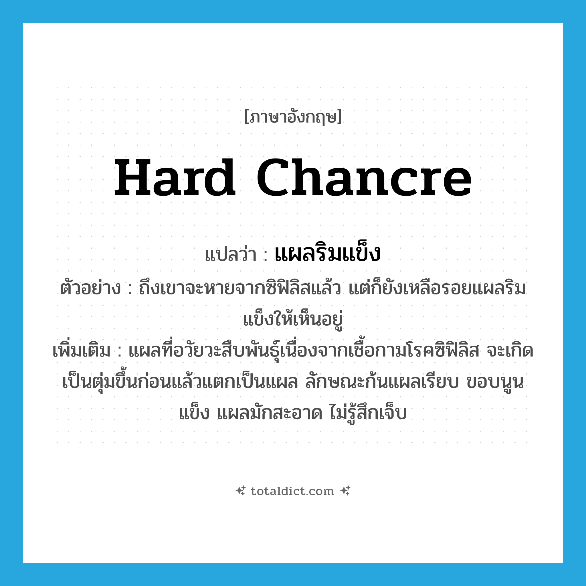 hard chancre แปลว่า?, คำศัพท์ภาษาอังกฤษ hard chancre แปลว่า แผลริมแข็ง ประเภท N ตัวอย่าง ถึงเขาจะหายจากซิฟิลิสแล้ว แต่ก็ยังเหลือรอยแผลริมแข็งให้เห็นอยู่ เพิ่มเติม แผลที่อวัยวะสืบพันธุ์เนื่องจากเชื้อกามโรคซิฟิลิส จะเกิดเป็นตุ่มขึ้นก่อนแล้วแตกเป็นแผล ลักษณะก้นแผลเรียบ ขอบนูนแข็ง แผลมักสะอาด ไม่รู้สึกเจ็บ หมวด N