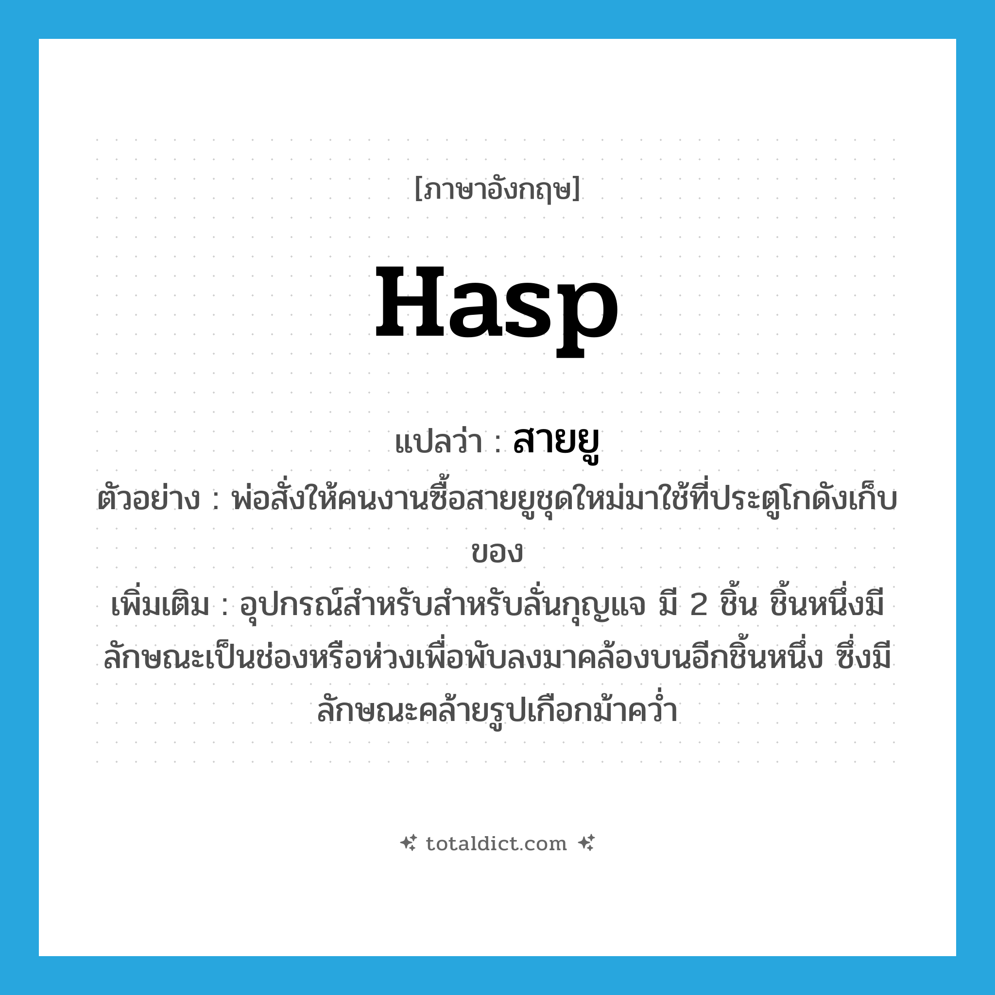 hasp แปลว่า?, คำศัพท์ภาษาอังกฤษ hasp แปลว่า สายยู ประเภท N ตัวอย่าง พ่อสั่งให้คนงานซื้อสายยูชุดใหม่มาใช้ที่ประตูโกดังเก็บของ เพิ่มเติม อุปกรณ์สำหรับสำหรับลั่นกุญแจ มี 2 ชิ้น ชิ้นหนึ่งมีลักษณะเป็นช่องหรือห่วงเพื่อพับลงมาคล้องบนอีกชิ้นหนึ่ง ซึ่งมีลักษณะคล้ายรูปเกือกม้าคว่ำ หมวด N