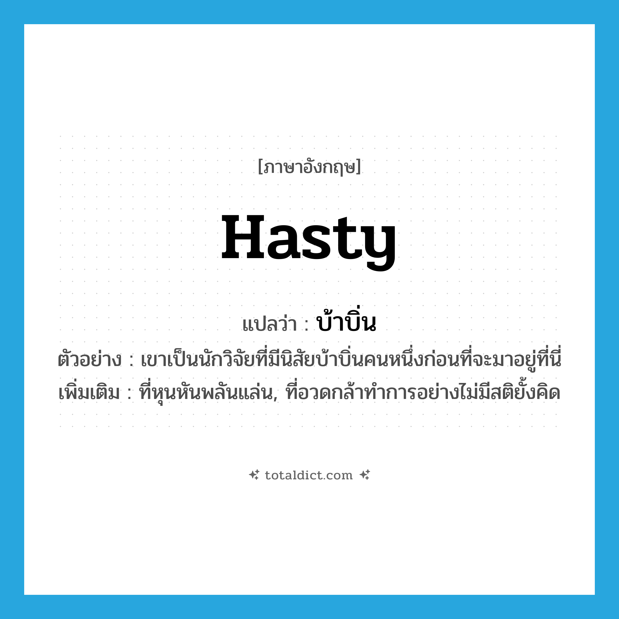 บ้าบิ่น ภาษาอังกฤษ?, คำศัพท์ภาษาอังกฤษ บ้าบิ่น แปลว่า hasty ประเภท ADJ ตัวอย่าง เขาเป็นนักวิจัยที่มีนิสัยบ้าบิ่นคนหนึ่งก่อนที่จะมาอยู่ที่นี่ เพิ่มเติม ที่หุนหันพลันแล่น, ที่อวดกล้าทำการอย่างไม่มีสติยั้งคิด หมวด ADJ