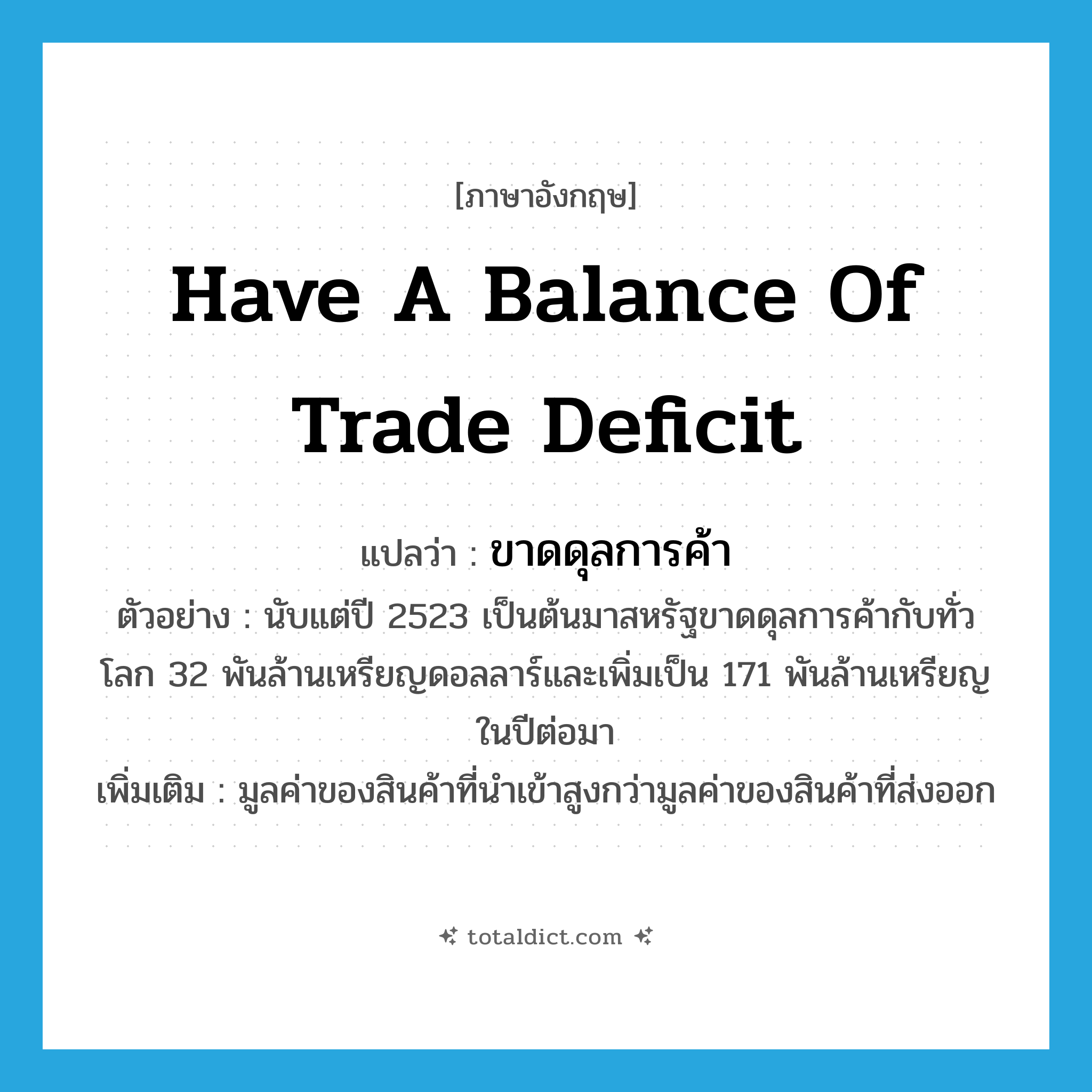have a balance of trade deficit แปลว่า?, คำศัพท์ภาษาอังกฤษ have a balance of trade deficit แปลว่า ขาดดุลการค้า ประเภท V ตัวอย่าง นับแต่ปี 2523 เป็นต้นมาสหรัฐขาดดุลการค้ากับทั่วโลก 32 พันล้านเหรียญดอลลาร์และเพิ่มเป็น 171 พันล้านเหรียญในปีต่อมา เพิ่มเติม มูลค่าของสินค้าที่นำเข้าสูงกว่ามูลค่าของสินค้าที่ส่งออก หมวด V