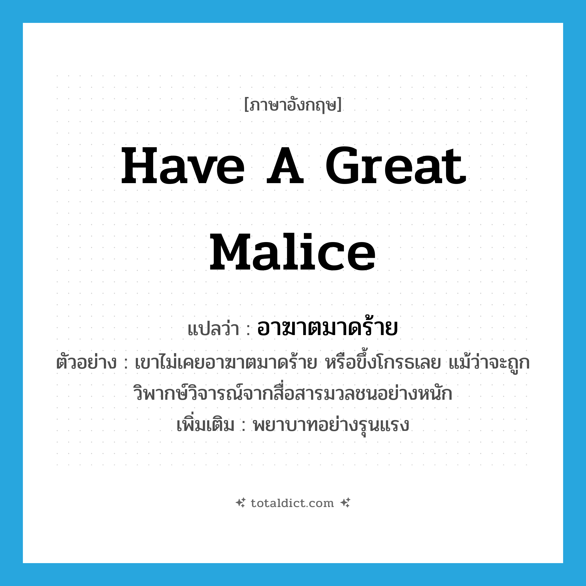 have a great malice แปลว่า?, คำศัพท์ภาษาอังกฤษ have a great malice แปลว่า อาฆาตมาดร้าย ประเภท V ตัวอย่าง เขาไม่เคยอาฆาตมาดร้าย หรือขึ้งโกรธเลย แม้ว่าจะถูกวิพากษ์วิจารณ์จากสื่อสารมวลชนอย่างหนัก เพิ่มเติม พยาบาทอย่างรุนแรง หมวด V