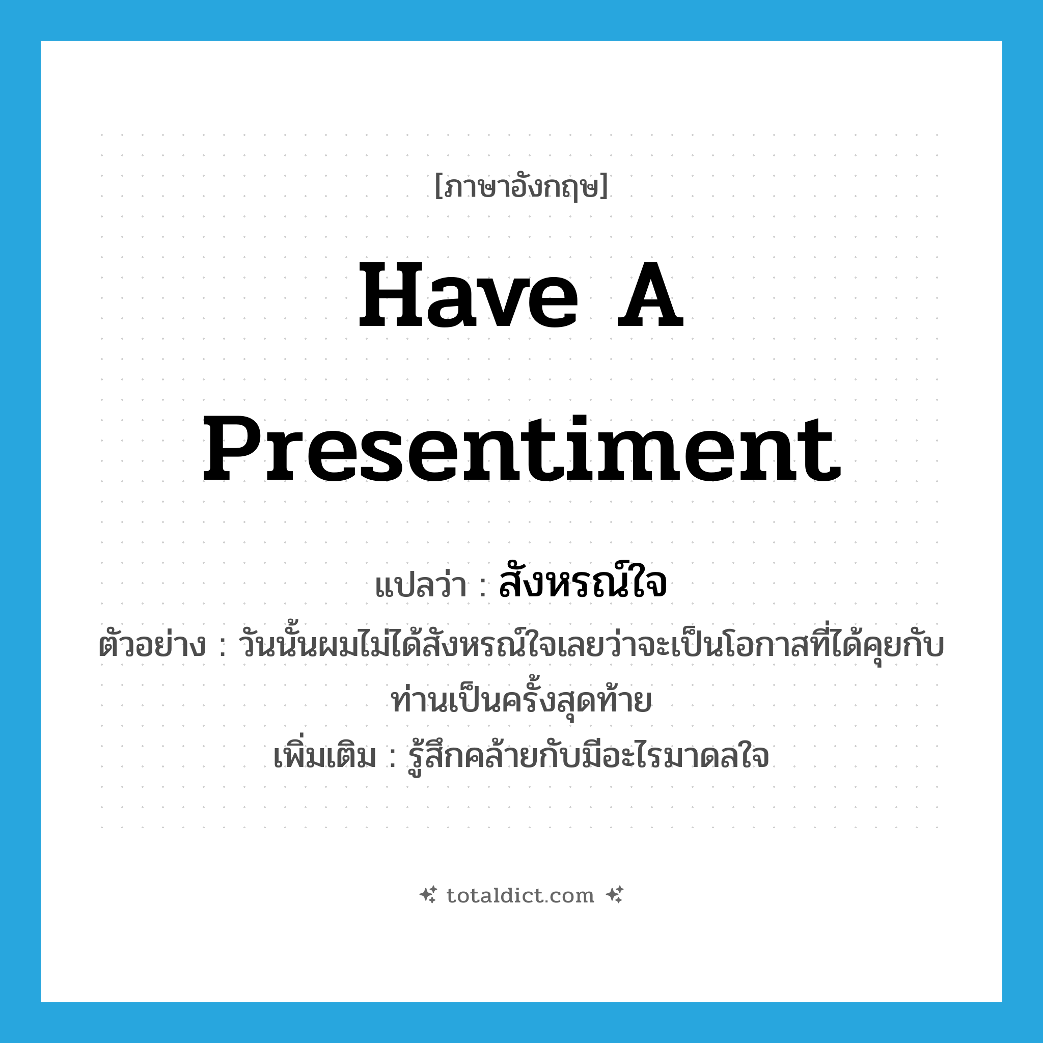 have a presentiment แปลว่า?, คำศัพท์ภาษาอังกฤษ have a presentiment แปลว่า สังหรณ์ใจ ประเภท V ตัวอย่าง วันนั้นผมไม่ได้สังหรณ์ใจเลยว่าจะเป็นโอกาสที่ได้คุยกับท่านเป็นครั้งสุดท้าย เพิ่มเติม รู้สึกคล้ายกับมีอะไรมาดลใจ หมวด V
