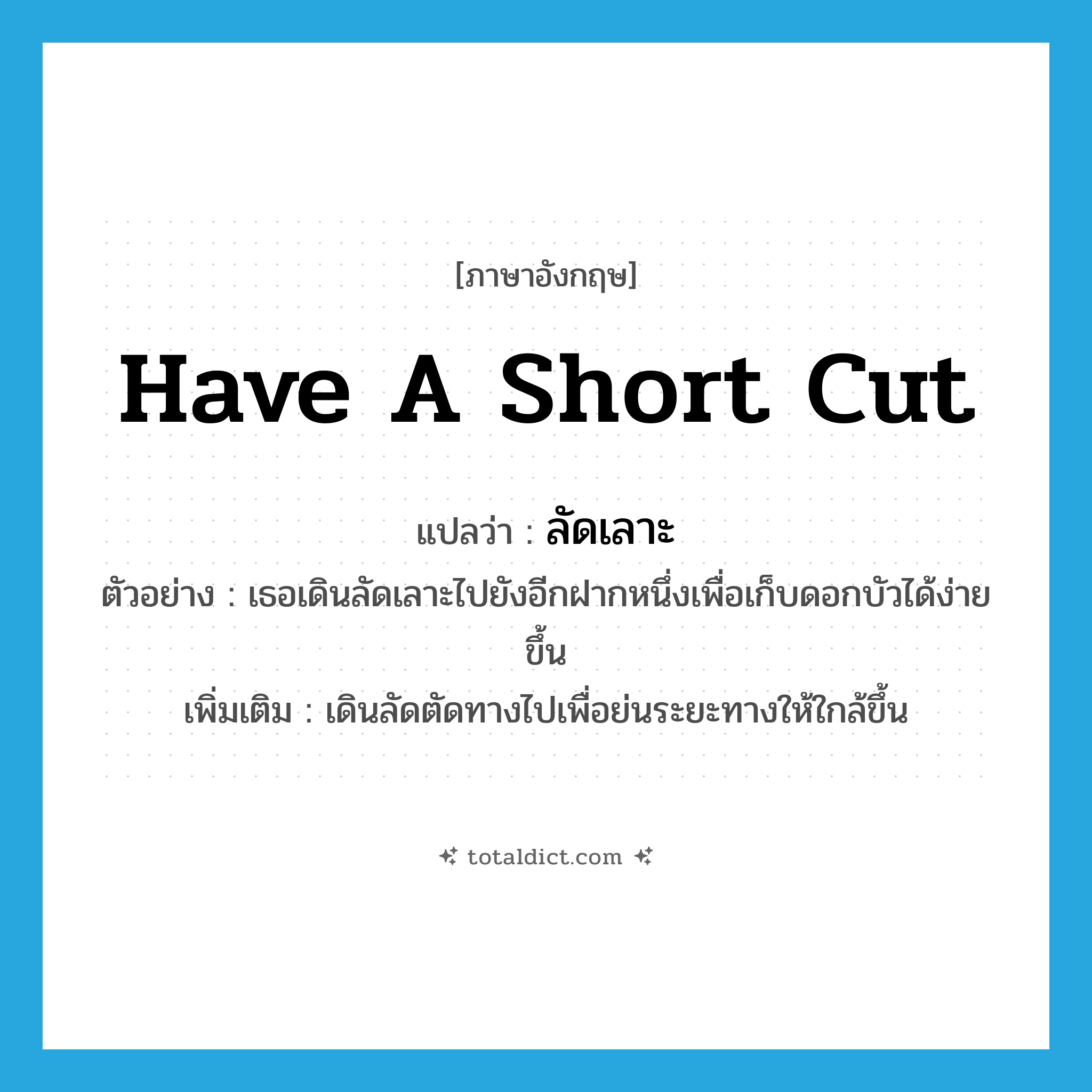 have a short cut แปลว่า?, คำศัพท์ภาษาอังกฤษ have a short cut แปลว่า ลัดเลาะ ประเภท V ตัวอย่าง เธอเดินลัดเลาะไปยังอีกฝากหนึ่งเพื่อเก็บดอกบัวได้ง่ายขึ้น เพิ่มเติม เดินลัดตัดทางไปเพื่อย่นระยะทางให้ใกล้ขึ้น หมวด V