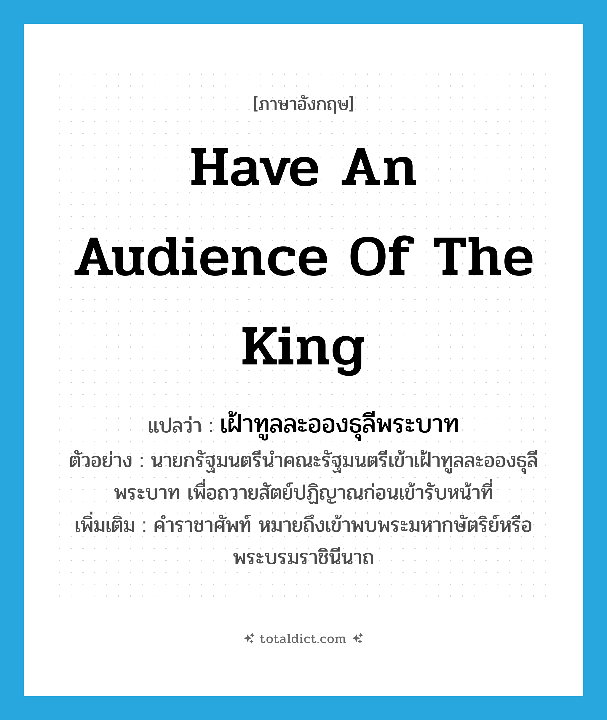 have an audience of the king แปลว่า?, คำศัพท์ภาษาอังกฤษ have an audience of the king แปลว่า เฝ้าทูลละอองธุลีพระบาท ประเภท V ตัวอย่าง นายกรัฐมนตรีนำคณะรัฐมนตรีเข้าเฝ้าทูลละอองธุลีพระบาท เพื่อถวายสัตย์ปฏิญาณก่อนเข้ารับหน้าที่ เพิ่มเติม คำราชาศัพท์ หมายถึงเข้าพบพระมหากษัตริย์หรือพระบรมราชินีนาถ หมวด V