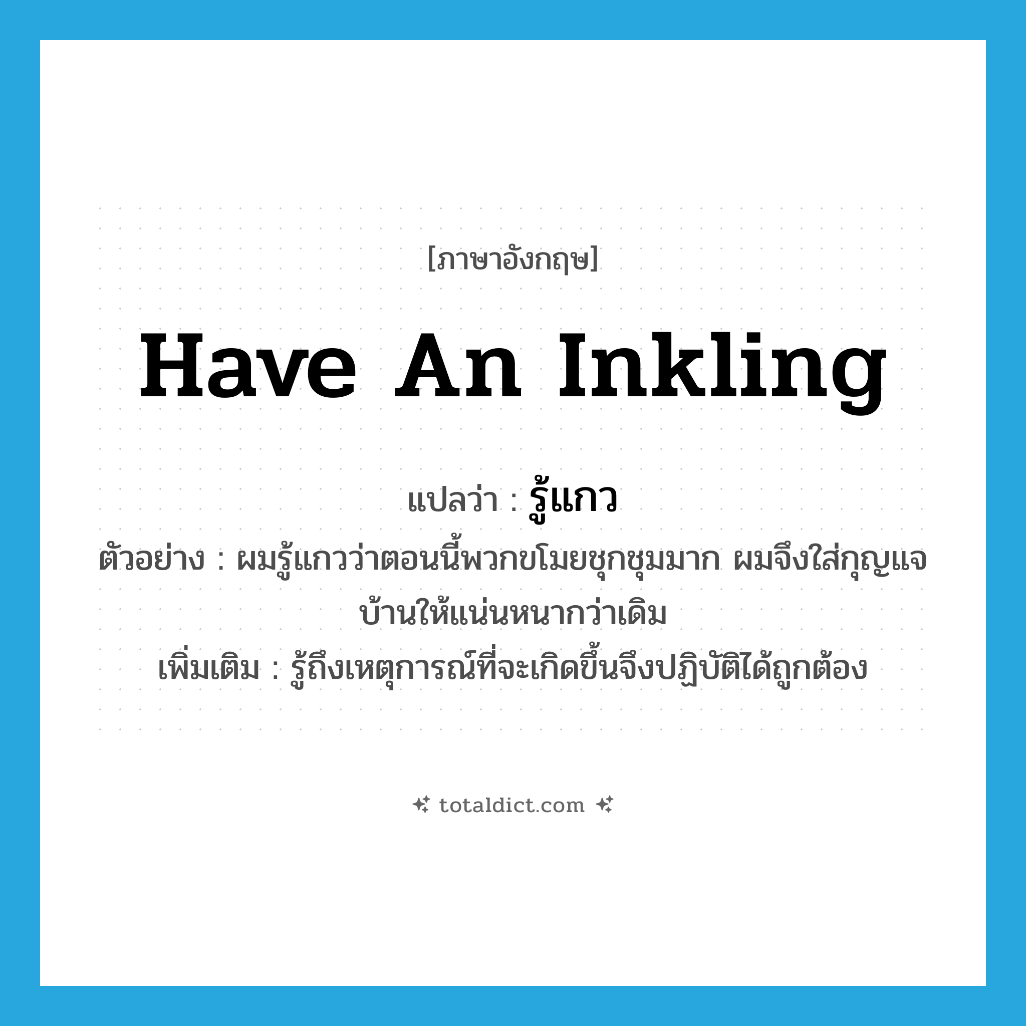 have an inkling แปลว่า?, คำศัพท์ภาษาอังกฤษ have an inkling แปลว่า รู้แกว ประเภท V ตัวอย่าง ผมรู้แกวว่าตอนนี้พวกขโมยชุกชุมมาก ผมจึงใส่กุญแจบ้านให้แน่นหนากว่าเดิม เพิ่มเติม รู้ถึงเหตุการณ์ที่จะเกิดขึ้นจึงปฏิบัติได้ถูกต้อง หมวด V