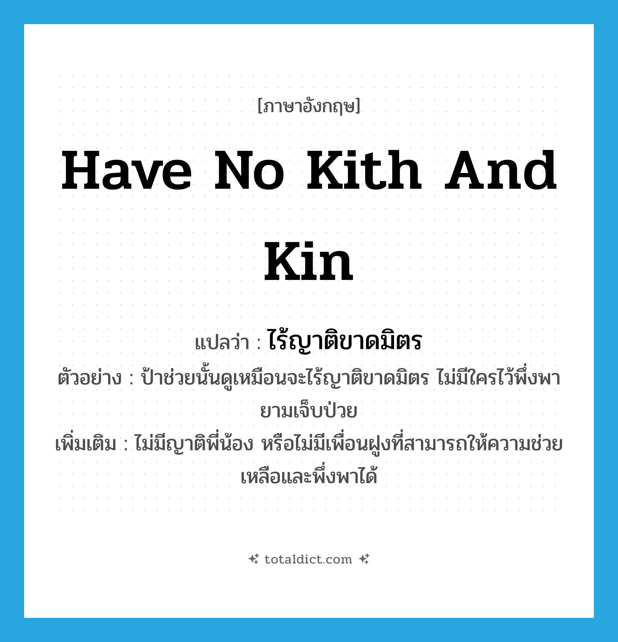 have no kith and kin แปลว่า?, คำศัพท์ภาษาอังกฤษ have no kith and kin แปลว่า ไร้ญาติขาดมิตร ประเภท V ตัวอย่าง ป้าช่วยนั้นดูเหมือนจะไร้ญาติขาดมิตร ไม่มีใครไว้พึ่งพายามเจ็บป่วย เพิ่มเติม ไม่มีญาติพี่น้อง หรือไม่มีเพื่อนฝูงที่สามารถให้ความช่วยเหลือและพึ่งพาได้ หมวด V