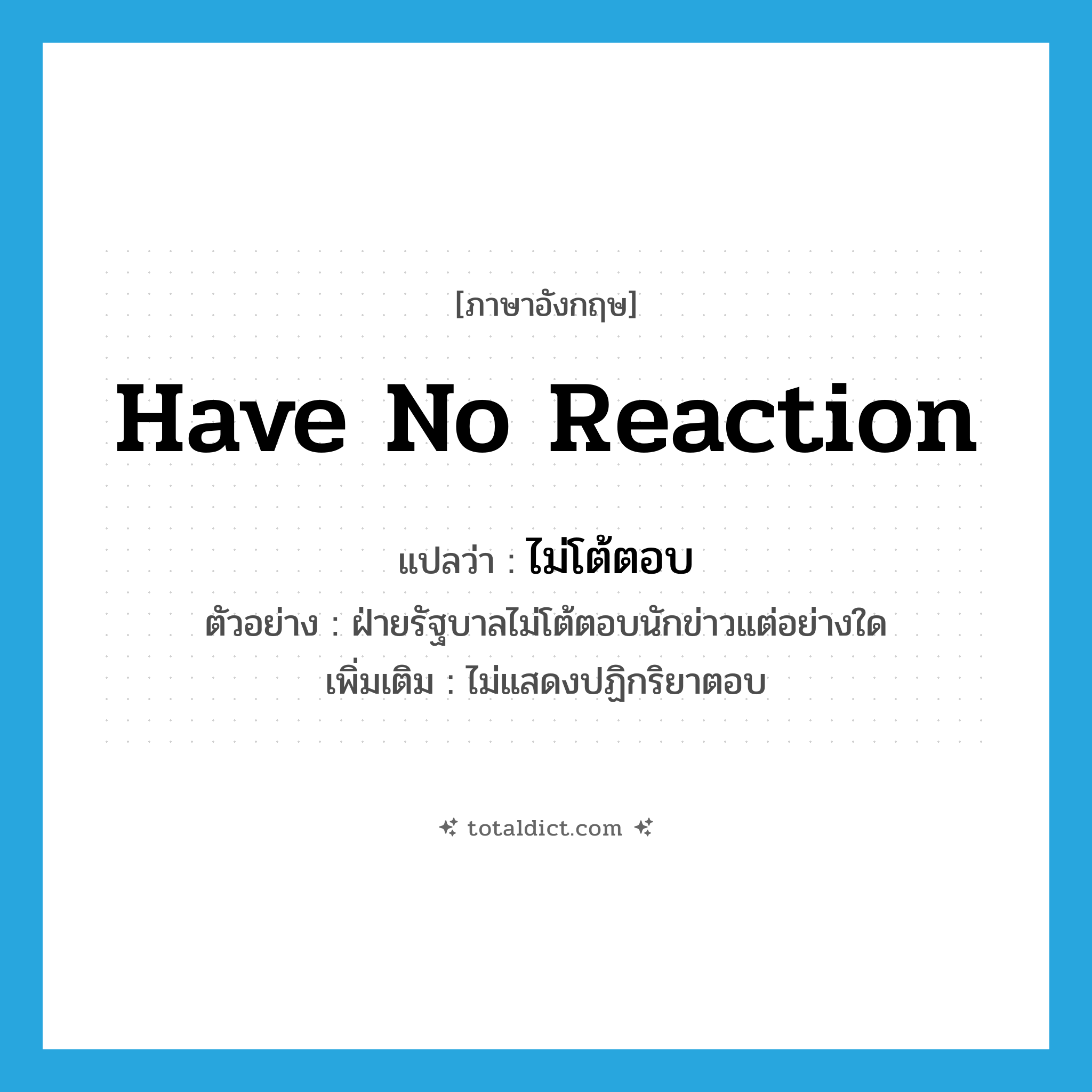 have no reaction แปลว่า?, คำศัพท์ภาษาอังกฤษ have no reaction แปลว่า ไม่โต้ตอบ ประเภท V ตัวอย่าง ฝ่ายรัฐบาลไม่โต้ตอบนักข่าวแต่อย่างใด เพิ่มเติม ไม่แสดงปฏิกริยาตอบ หมวด V