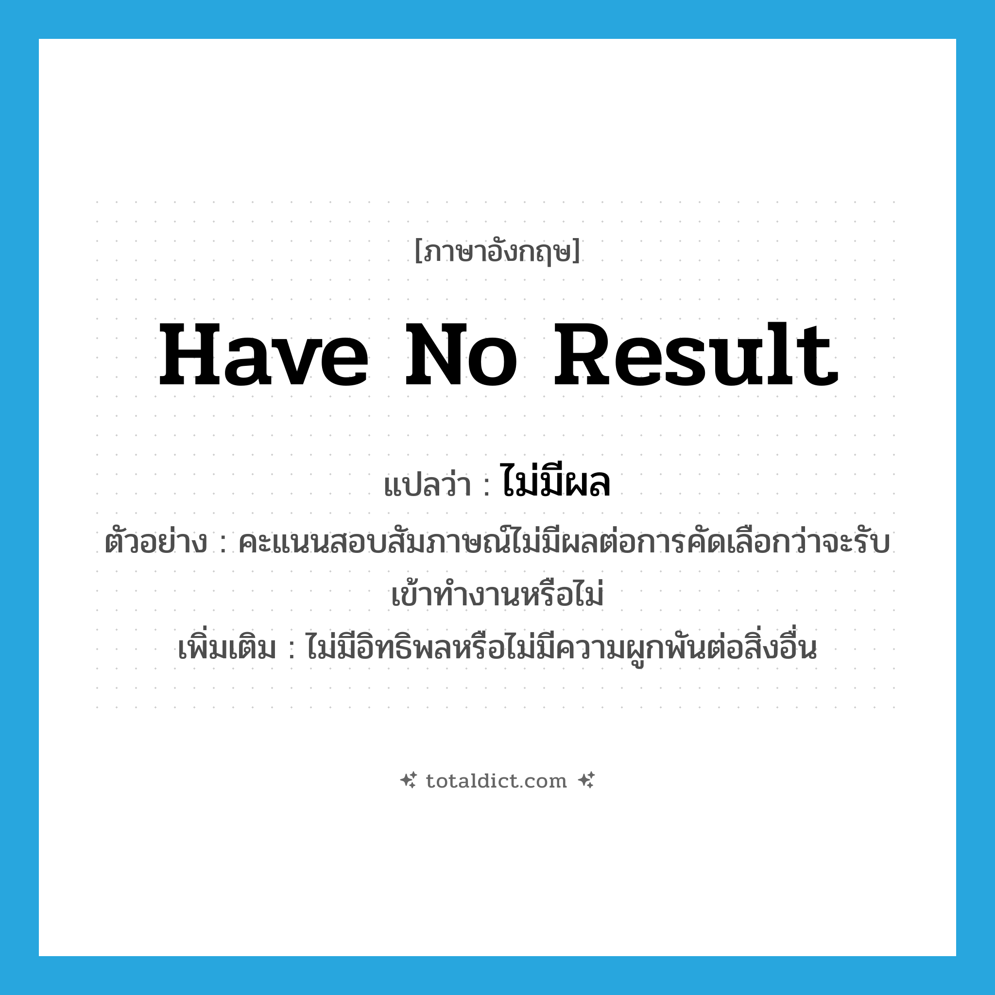 have no result แปลว่า?, คำศัพท์ภาษาอังกฤษ have no result แปลว่า ไม่มีผล ประเภท V ตัวอย่าง คะแนนสอบสัมภาษณ์ไม่มีผลต่อการคัดเลือกว่าจะรับเข้าทำงานหรือไม่ เพิ่มเติม ไม่มีอิทธิพลหรือไม่มีความผูกพันต่อสิ่งอื่น หมวด V