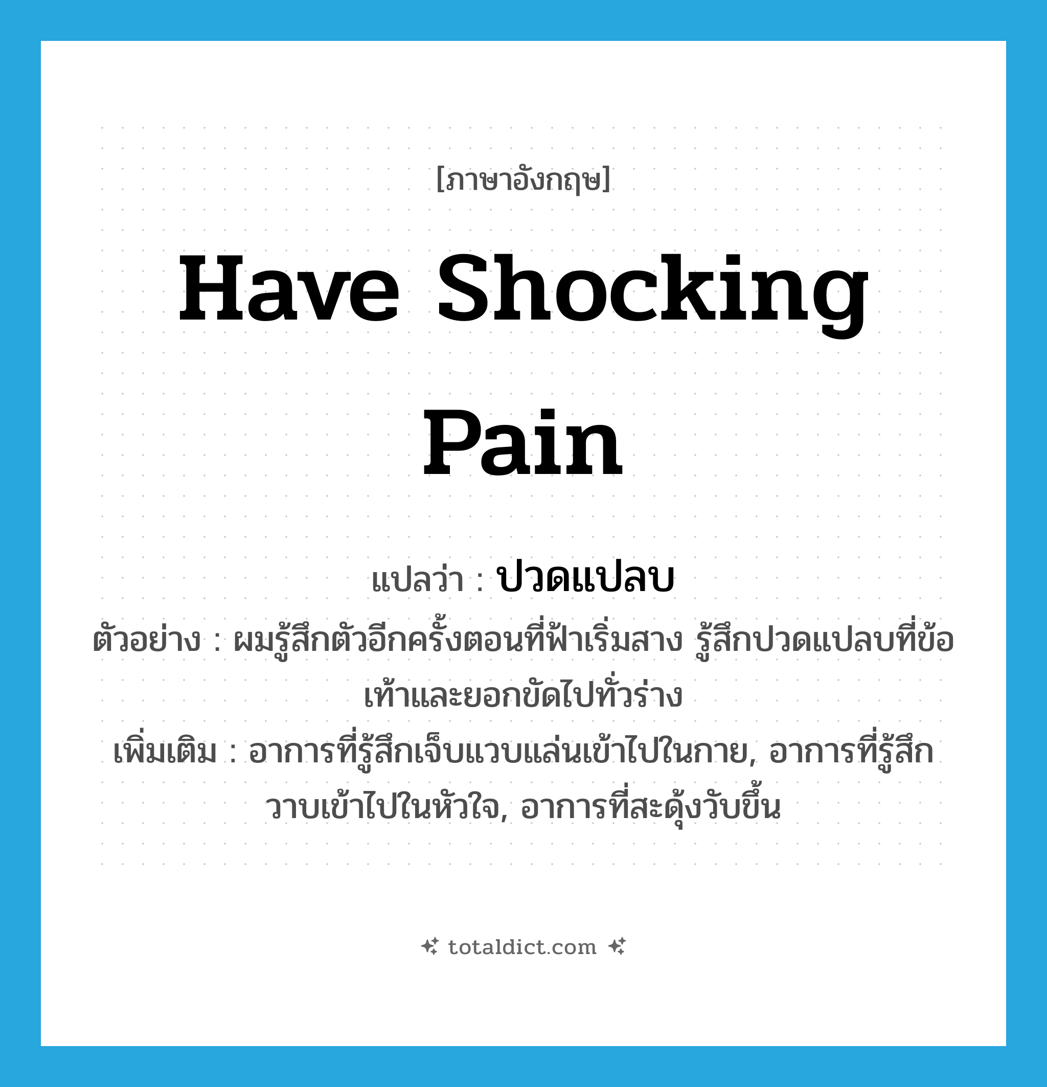 have shocking pain แปลว่า?, คำศัพท์ภาษาอังกฤษ have shocking pain แปลว่า ปวดแปลบ ประเภท V ตัวอย่าง ผมรู้สึกตัวอีกครั้งตอนที่ฟ้าเริ่มสาง รู้สึกปวดแปลบที่ข้อเท้าและยอกขัดไปทั่วร่าง เพิ่มเติม อาการที่รู้สึกเจ็บแวบแล่นเข้าไปในกาย, อาการที่รู้สึกวาบเข้าไปในหัวใจ, อาการที่สะดุ้งวับขึ้น หมวด V