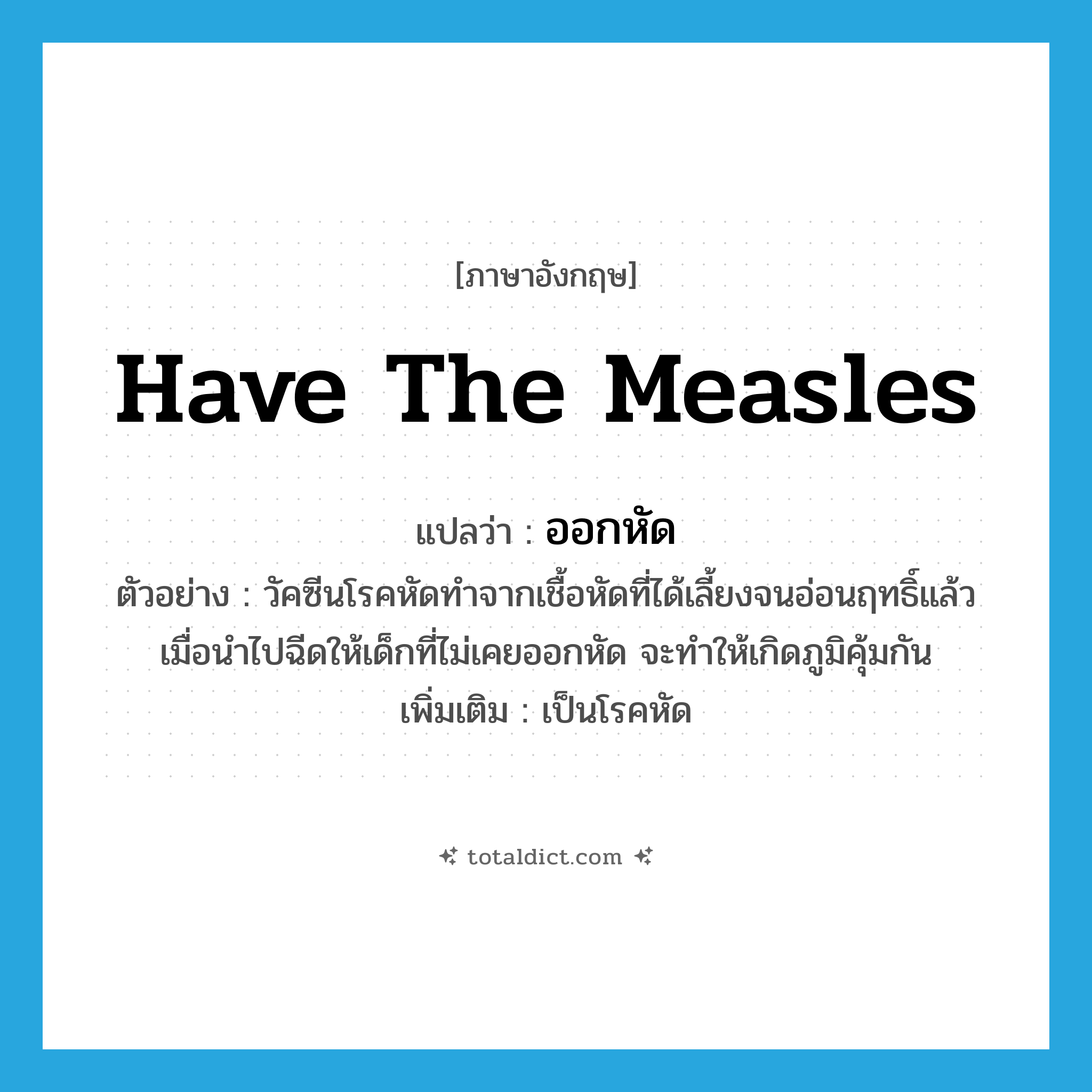 have the measles แปลว่า?, คำศัพท์ภาษาอังกฤษ have the measles แปลว่า ออกหัด ประเภท V ตัวอย่าง วัคซีนโรคหัดทำจากเชื้อหัดที่ได้เลี้ยงจนอ่อนฤทธิ์แล้ว เมื่อนำไปฉีดให้เด็กที่ไม่เคยออกหัด จะทำให้เกิดภูมิคุ้มกัน เพิ่มเติม เป็นโรคหัด หมวด V
