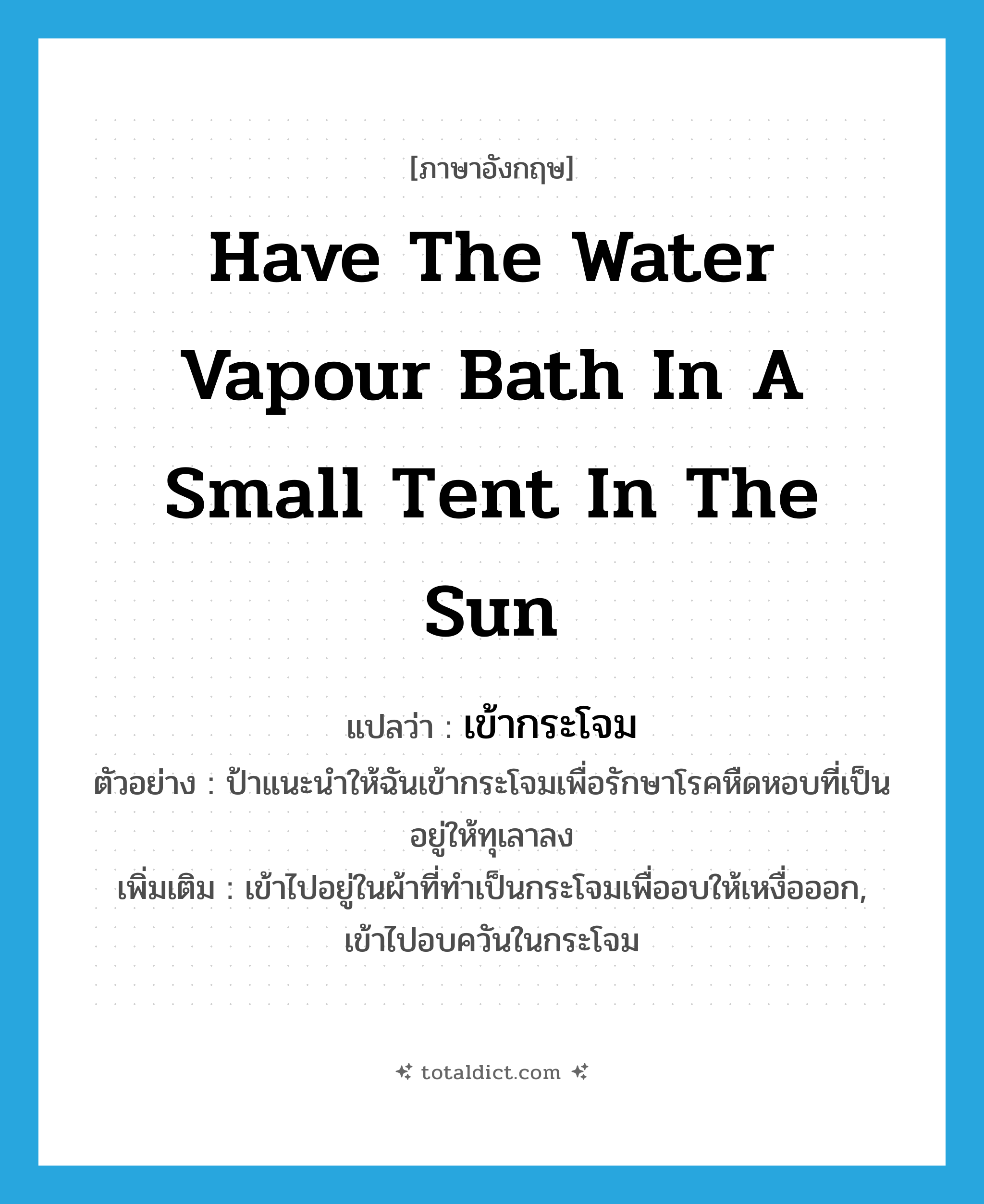 have the water vapour bath in a small tent in the sun แปลว่า?, คำศัพท์ภาษาอังกฤษ have the water vapour bath in a small tent in the sun แปลว่า เข้ากระโจม ประเภท V ตัวอย่าง ป้าแนะนำให้ฉันเข้ากระโจมเพื่อรักษาโรคหืดหอบที่เป็นอยู่ให้ทุเลาลง เพิ่มเติม เข้าไปอยู่ในผ้าที่ทำเป็นกระโจมเพื่ออบให้เหงื่อออก, เข้าไปอบควันในกระโจม หมวด V