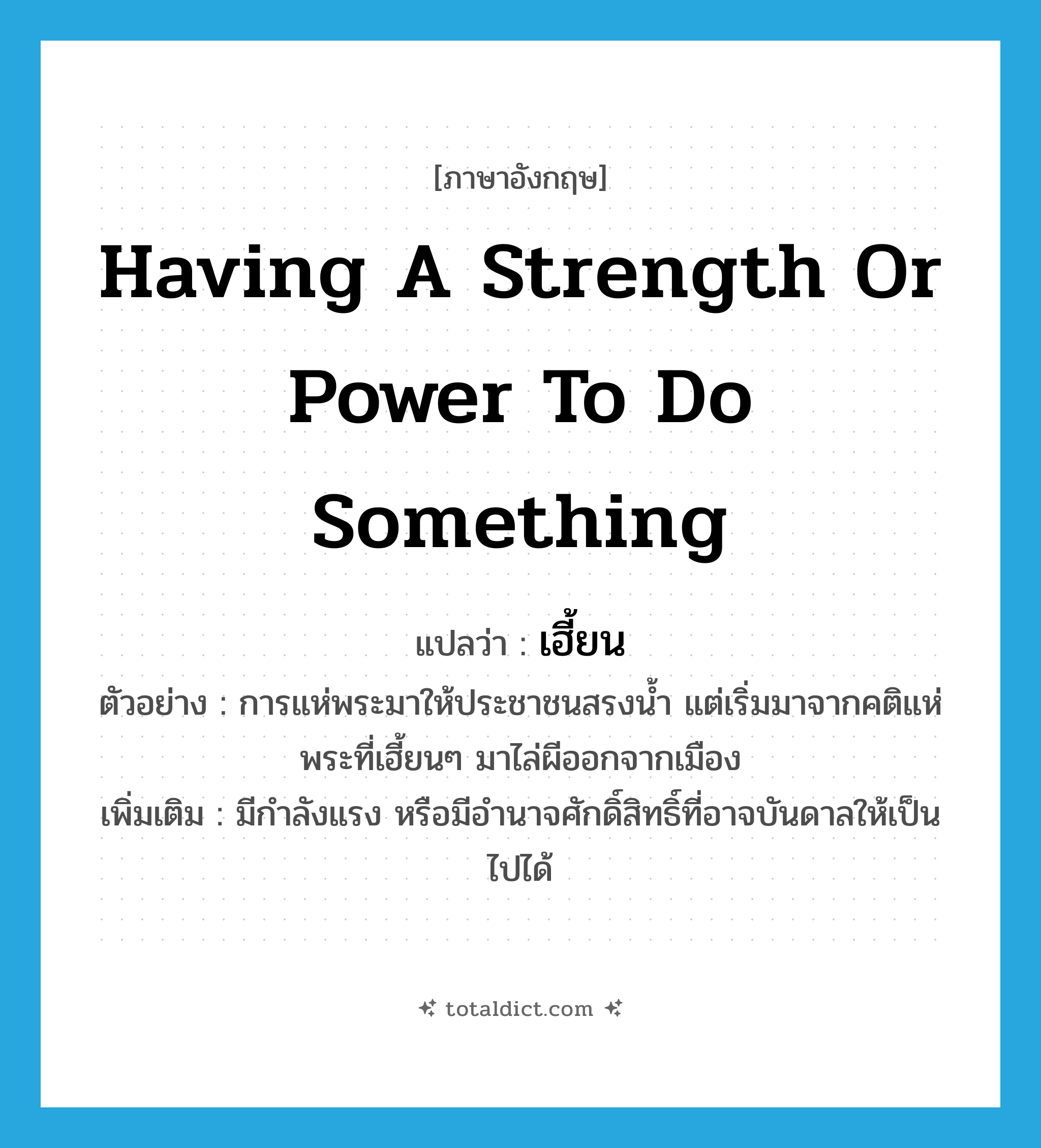 เฮี้ยน ภาษาอังกฤษ?, คำศัพท์ภาษาอังกฤษ เฮี้ยน แปลว่า having a strength or power to do something ประเภท ADJ ตัวอย่าง การแห่พระมาให้ประชาชนสรงน้ำ แต่เริ่มมาจากคติแห่พระที่เฮี้ยนๆ มาไล่ผีออกจากเมือง เพิ่มเติม มีกำลังแรง หรือมีอำนาจศักดิ์สิทธิ์ที่อาจบันดาลให้เป็นไปได้ หมวด ADJ