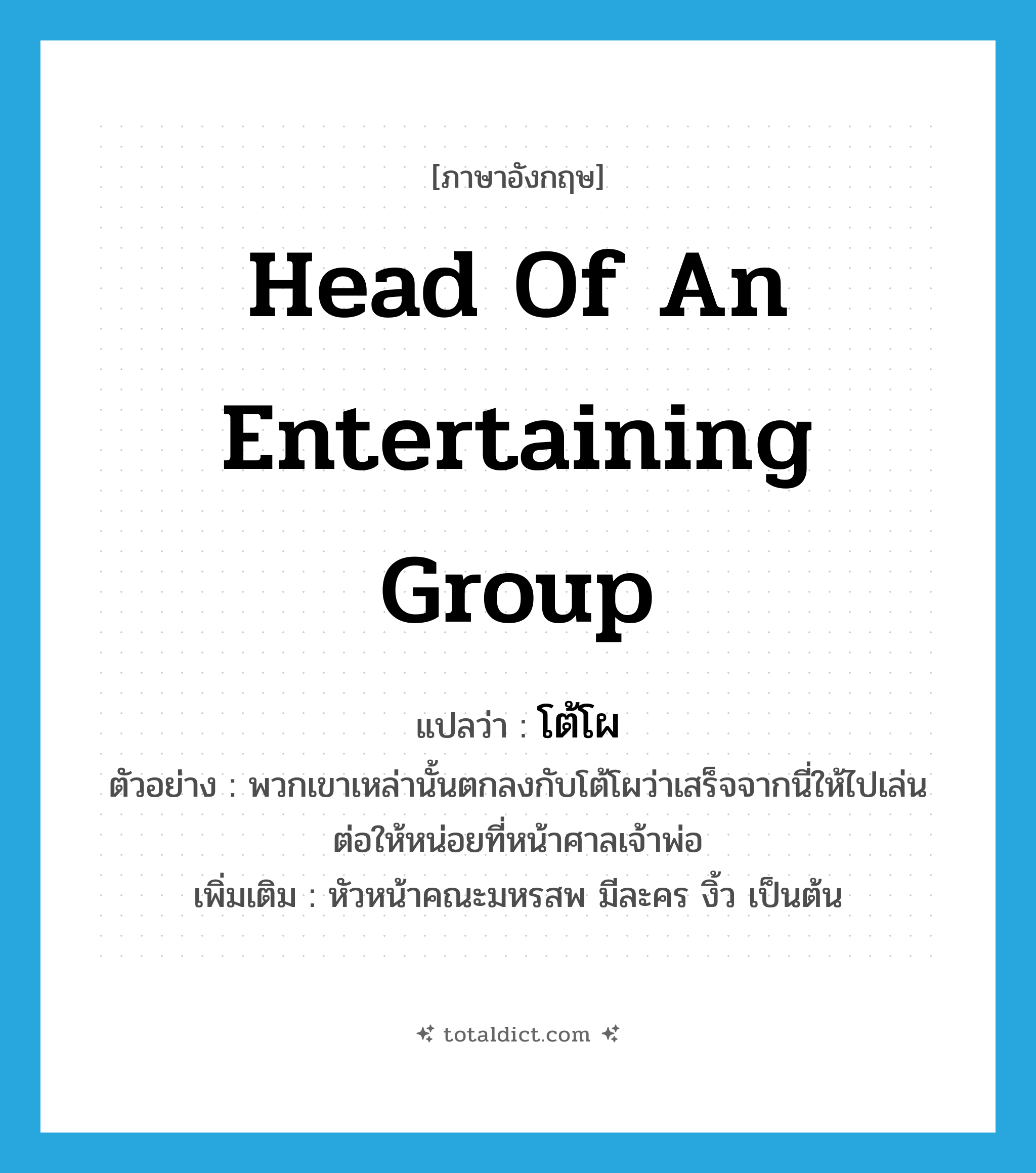 โต้โผ ภาษาอังกฤษ?, คำศัพท์ภาษาอังกฤษ โต้โผ แปลว่า head of an entertaining group ประเภท N ตัวอย่าง พวกเขาเหล่านั้นตกลงกับโต้โผว่าเสร็จจากนี่ให้ไปเล่นต่อให้หน่อยที่หน้าศาลเจ้าพ่อ เพิ่มเติม หัวหน้าคณะมหรสพ มีละคร งิ้ว เป็นต้น หมวด N