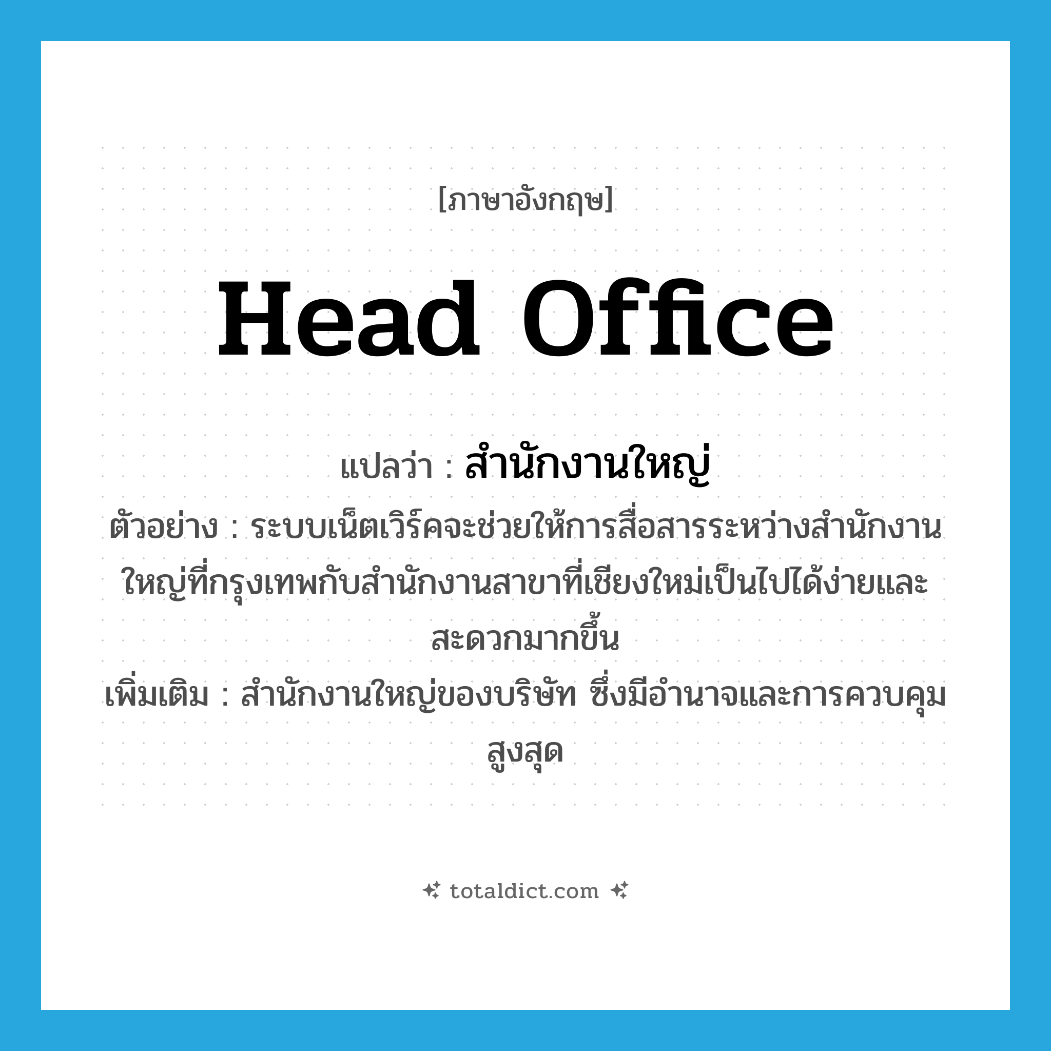 head office แปลว่า?, คำศัพท์ภาษาอังกฤษ head office แปลว่า สำนักงานใหญ่ ประเภท N ตัวอย่าง ระบบเน็ตเวิร์คจะช่วยให้การสื่อสารระหว่างสำนักงานใหญ่ที่กรุงเทพกับสำนักงานสาขาที่เชียงใหม่เป็นไปได้ง่ายและสะดวกมากขึ้น เพิ่มเติม สำนักงานใหญ่ของบริษัท ซึ่งมีอำนาจและการควบคุมสูงสุด หมวด N