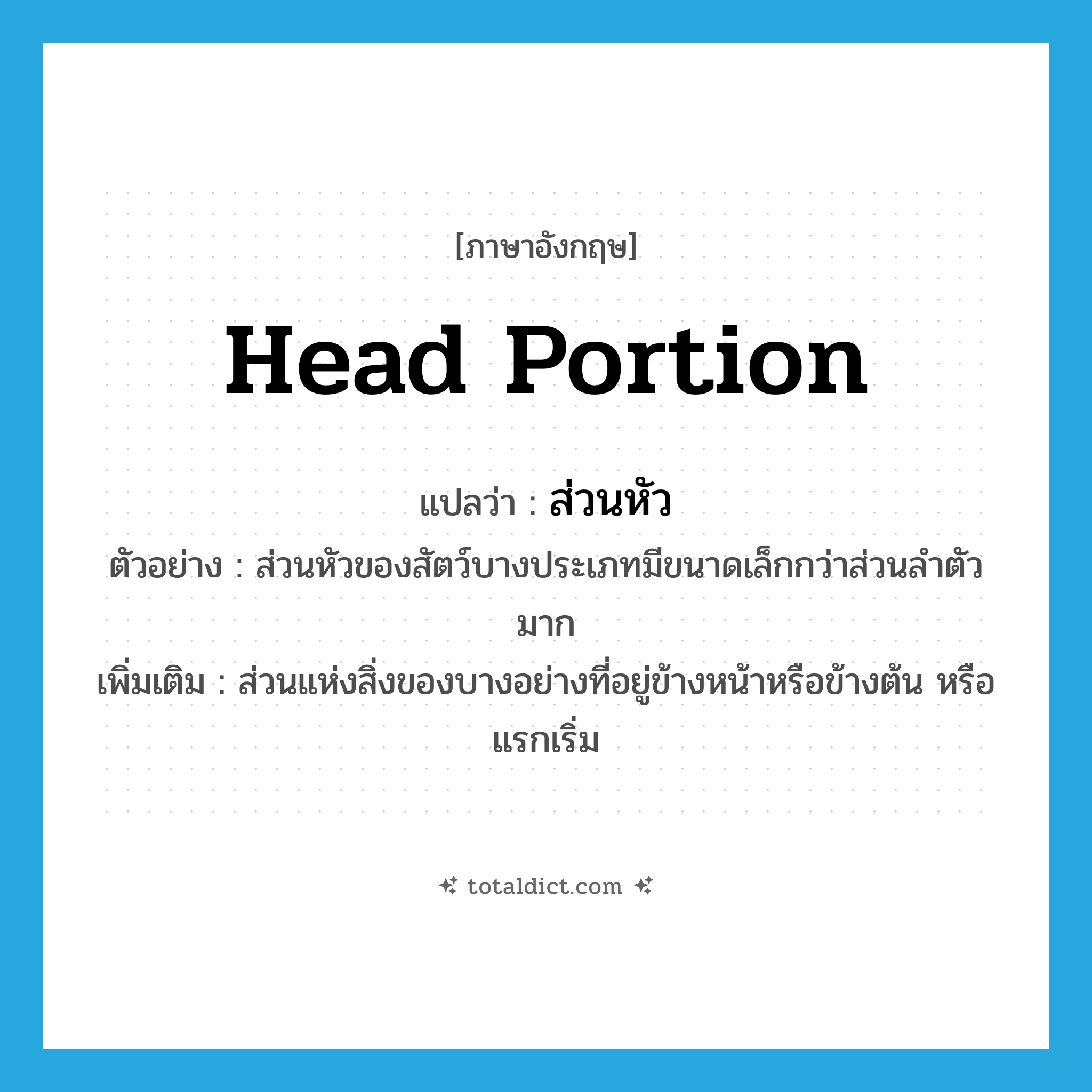 head portion แปลว่า?, คำศัพท์ภาษาอังกฤษ head portion แปลว่า ส่วนหัว ประเภท N ตัวอย่าง ส่วนหัวของสัตว์บางประเภทมีขนาดเล็กกว่าส่วนลำตัวมาก เพิ่มเติม ส่วนแห่งสิ่งของบางอย่างที่อยู่ข้างหน้าหรือข้างต้น หรือแรกเริ่ม หมวด N