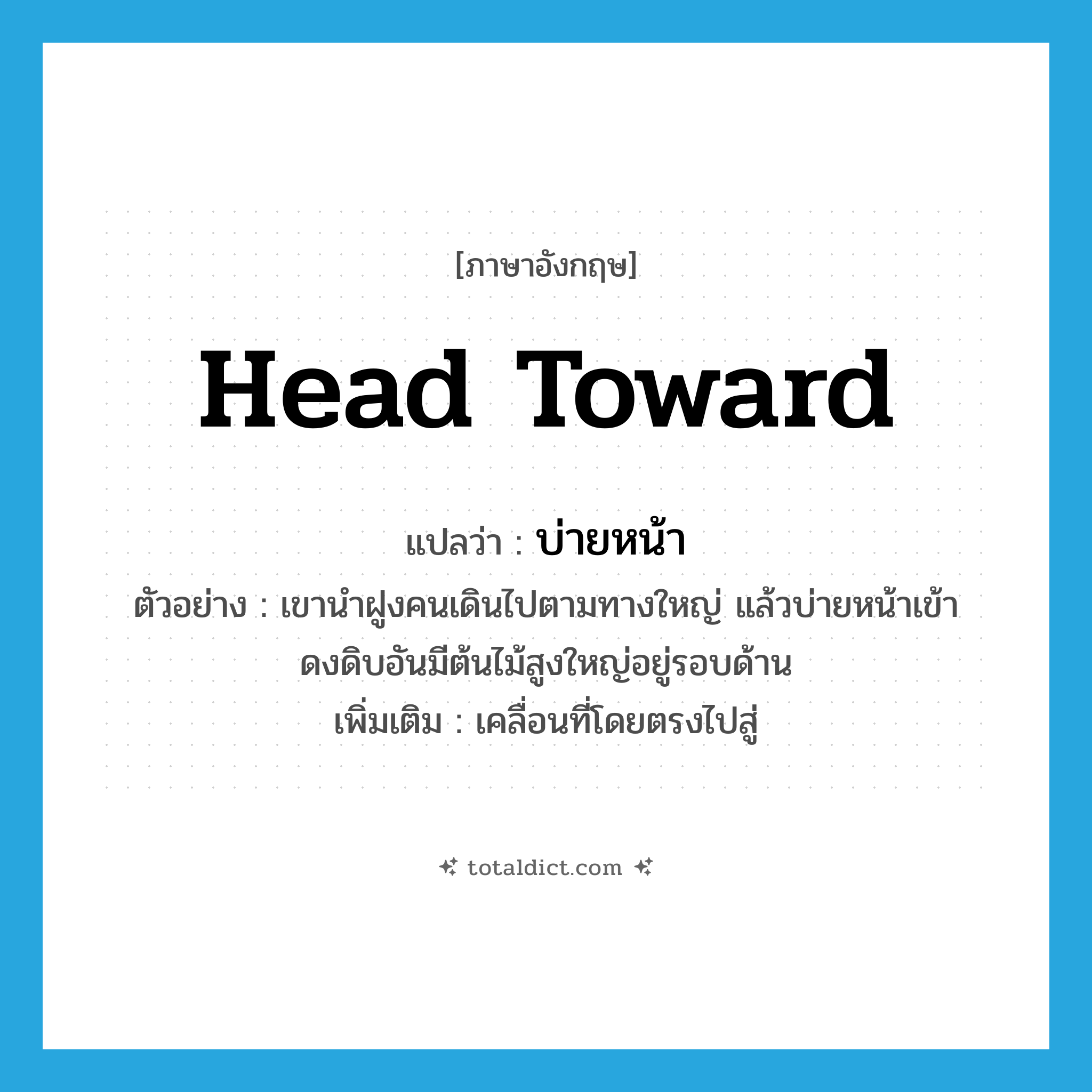 head toward แปลว่า?, คำศัพท์ภาษาอังกฤษ head toward แปลว่า บ่ายหน้า ประเภท V ตัวอย่าง เขานำฝูงคนเดินไปตามทางใหญ่ แล้วบ่ายหน้าเข้าดงดิบอันมีต้นไม้สูงใหญ่อยู่รอบด้าน เพิ่มเติม เคลื่อนที่โดยตรงไปสู่ หมวด V