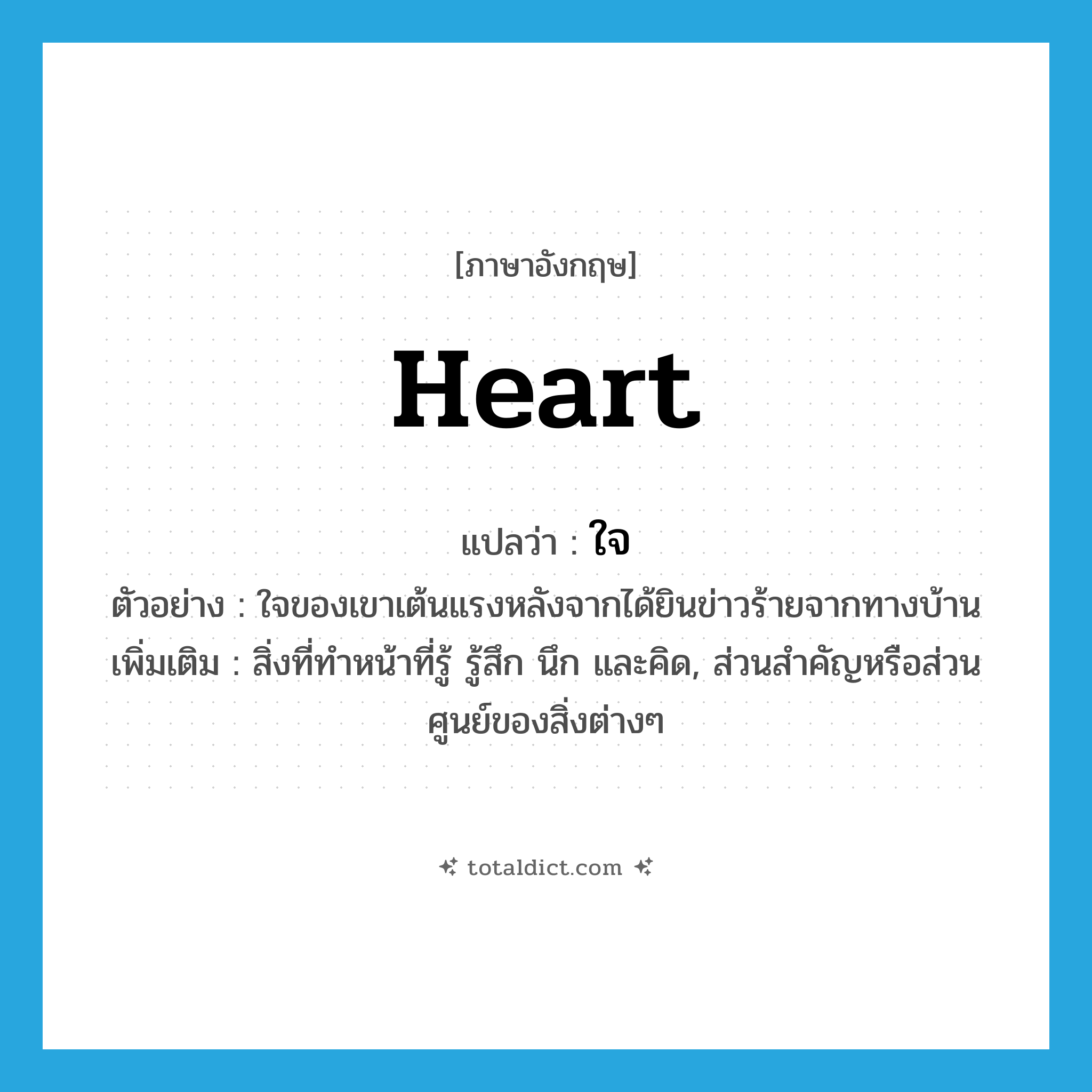 ใจ ภาษาอังกฤษ?, คำศัพท์ภาษาอังกฤษ ใจ แปลว่า heart ประเภท N ตัวอย่าง ใจของเขาเต้นแรงหลังจากได้ยินข่าวร้ายจากทางบ้าน เพิ่มเติม สิ่งที่ทำหน้าที่รู้ รู้สึก นึก และคิด, ส่วนสำคัญหรือส่วนศูนย์ของสิ่งต่างๆ หมวด N