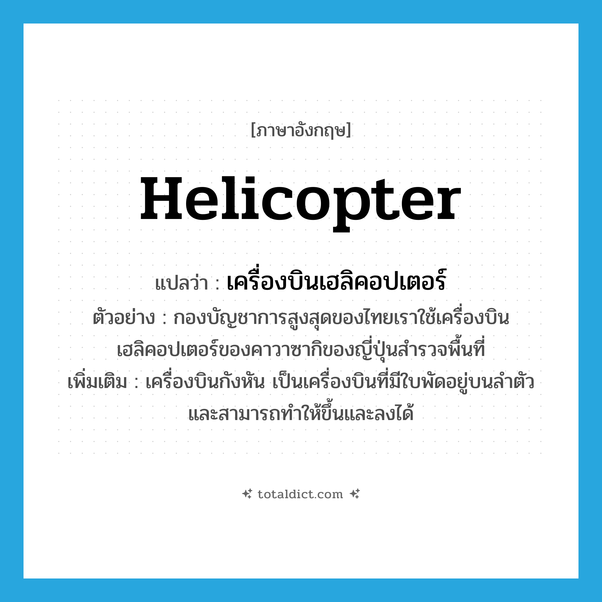 helicopter แปลว่า?, คำศัพท์ภาษาอังกฤษ helicopter แปลว่า เครื่องบินเฮลิคอปเตอร์ ประเภท N ตัวอย่าง กองบัญชาการสูงสุดของไทยเราใช้เครื่องบินเฮลิคอปเตอร์ของคาวาซากิของญี่ปุ่นสำรวจพื้นที่ เพิ่มเติม เครื่องบินกังหัน เป็นเครื่องบินที่มีใบพัดอยู่บนลำตัวและสามารถทำให้ขึ้นและลงได้ หมวด N