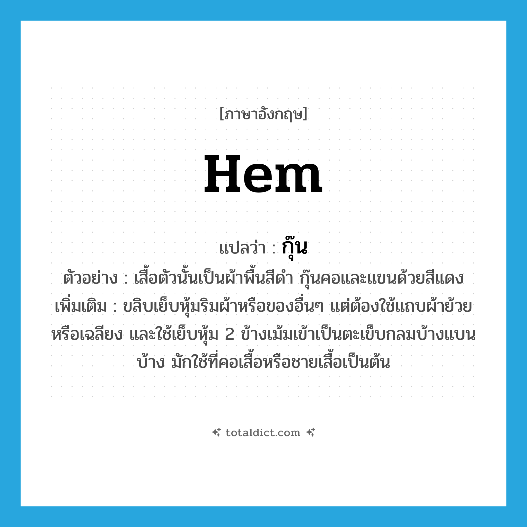 hem แปลว่า?, คำศัพท์ภาษาอังกฤษ hem แปลว่า กุ๊น ประเภท V ตัวอย่าง เสื้อตัวนั้นเป็นผ้าพื้นสีดำ กุ๊นคอและแขนด้วยสีแดง เพิ่มเติม ขลิบเย็บหุ้มริมผ้าหรือของอื่นๆ แต่ต้องใช้แถบผ้าย้วยหรือเฉลียง และใช้เย็บหุ้ม 2 ข้างเม้มเข้าเป็นตะเข็บกลมบ้างแบนบ้าง มักใช้ที่คอเสื้อหรือชายเสื้อเป็นต้น หมวด V