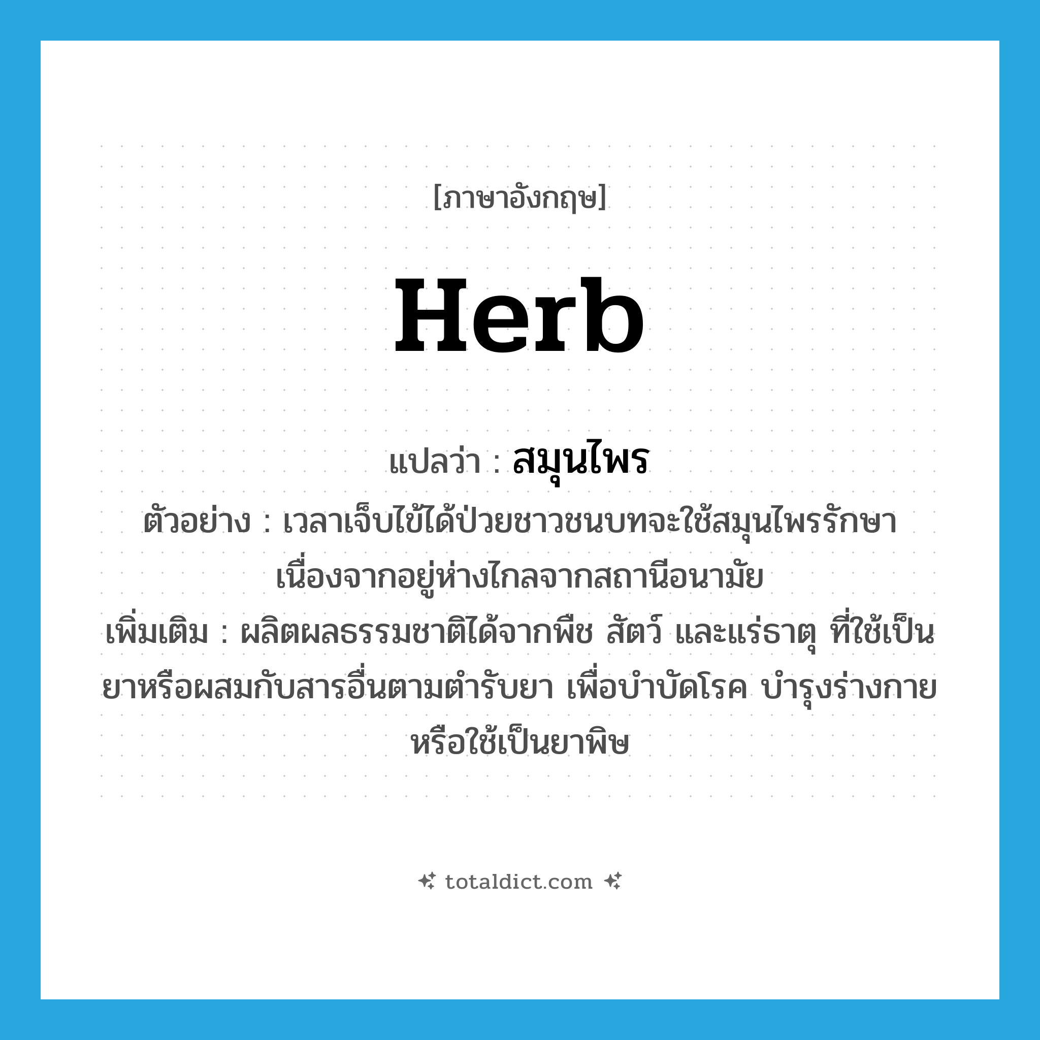 สมุนไพร ภาษาอังกฤษ?, คำศัพท์ภาษาอังกฤษ สมุนไพร แปลว่า herb ประเภท N ตัวอย่าง เวลาเจ็บไข้ได้ป่วยชาวชนบทจะใช้สมุนไพรรักษา เนื่องจากอยู่ห่างไกลจากสถานีอนามัย เพิ่มเติม ผลิตผลธรรมชาติได้จากพืช สัตว์ และแร่ธาตุ ที่ใช้เป็นยาหรือผสมกับสารอื่นตามตำรับยา เพื่อบำบัดโรค บำรุงร่างกาย หรือใช้เป็นยาพิษ หมวด N