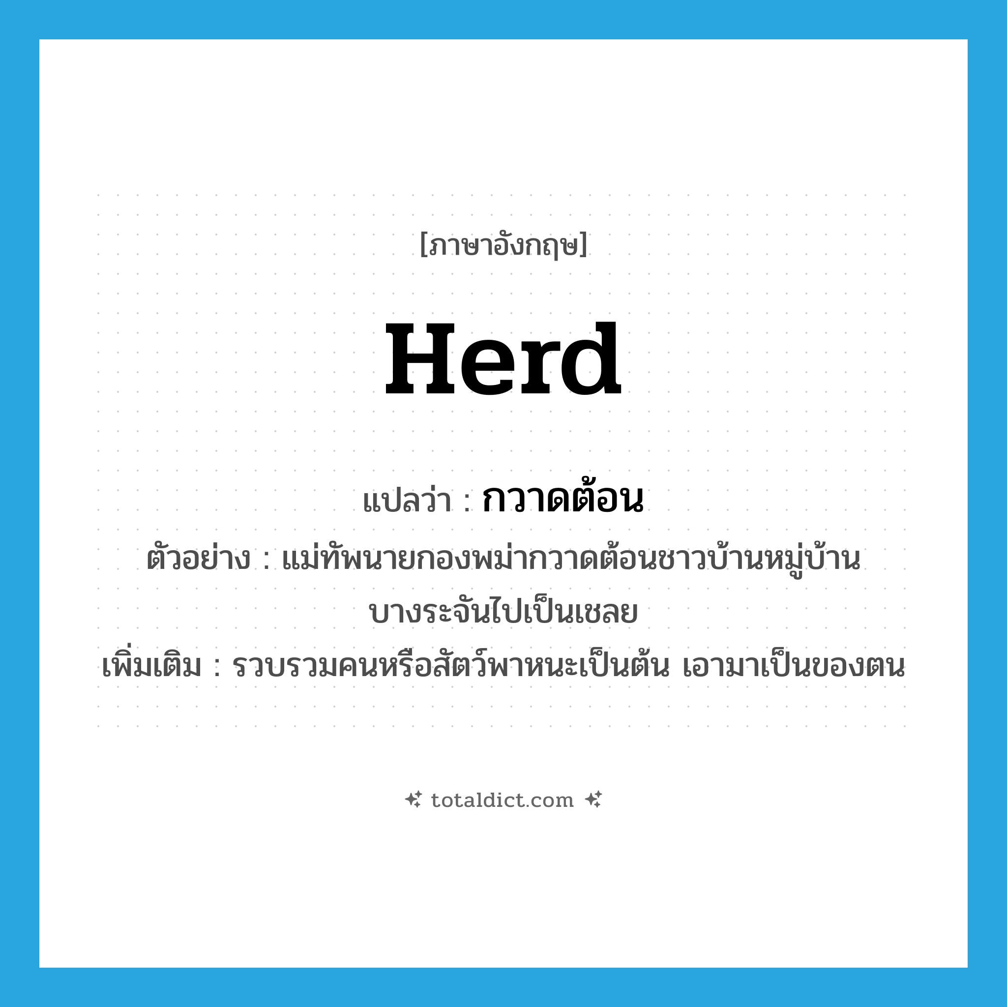herd แปลว่า?, คำศัพท์ภาษาอังกฤษ herd แปลว่า กวาดต้อน ประเภท V ตัวอย่าง แม่ทัพนายกองพม่ากวาดต้อนชาวบ้านหมู่บ้านบางระจันไปเป็นเชลย เพิ่มเติม รวบรวมคนหรือสัตว์พาหนะเป็นต้น เอามาเป็นของตน หมวด V