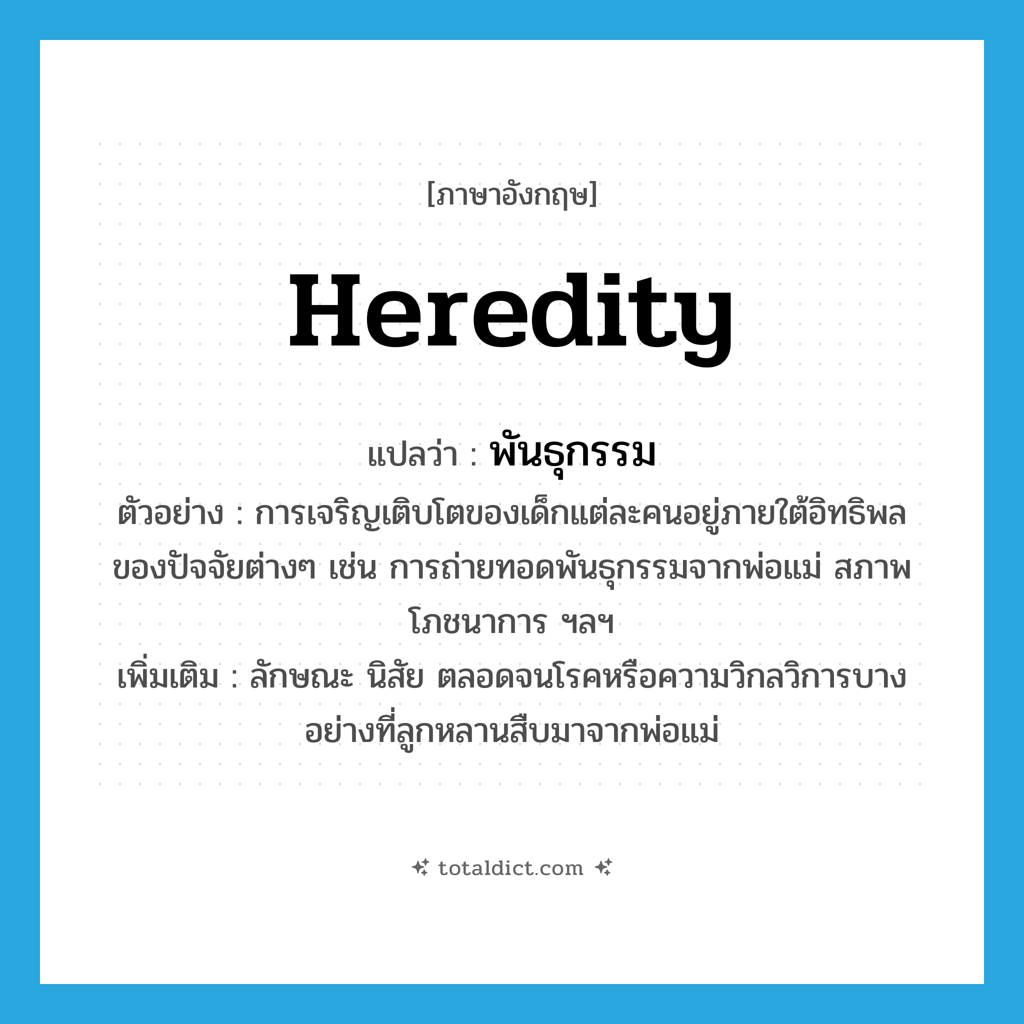 heredity แปลว่า?, คำศัพท์ภาษาอังกฤษ heredity แปลว่า พันธุกรรม ประเภท N ตัวอย่าง การเจริญเติบโตของเด็กแต่ละคนอยู่ภายใต้อิทธิพลของปัจจัยต่างๆ เช่น การถ่ายทอดพันธุกรรมจากพ่อแม่ สภาพโภชนาการ ฯลฯ เพิ่มเติม ลักษณะ นิสัย ตลอดจนโรคหรือความวิกลวิการบางอย่างที่ลูกหลานสืบมาจากพ่อแม่ หมวด N