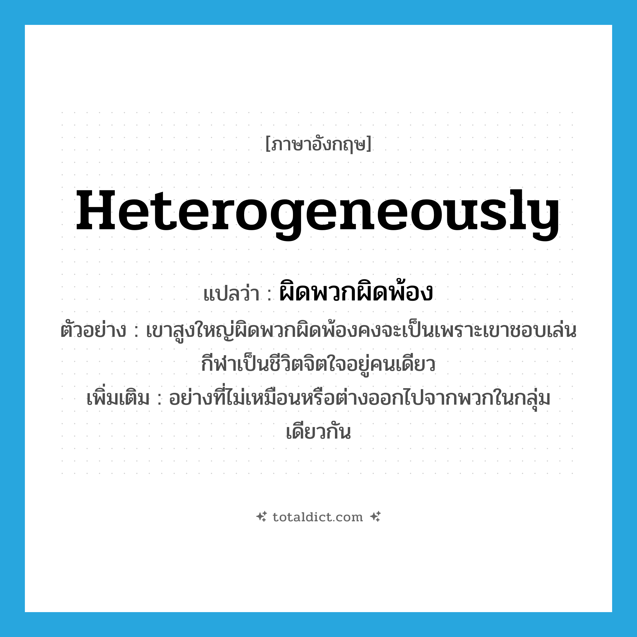 heterogeneously แปลว่า?, คำศัพท์ภาษาอังกฤษ heterogeneously แปลว่า ผิดพวกผิดพ้อง ประเภท ADV ตัวอย่าง เขาสูงใหญ่ผิดพวกผิดพ้องคงจะเป็นเพราะเขาชอบเล่นกีฬาเป็นชีวิตจิตใจอยู่คนเดียว เพิ่มเติม อย่างที่ไม่เหมือนหรือต่างออกไปจากพวกในกลุ่มเดียวกัน หมวด ADV