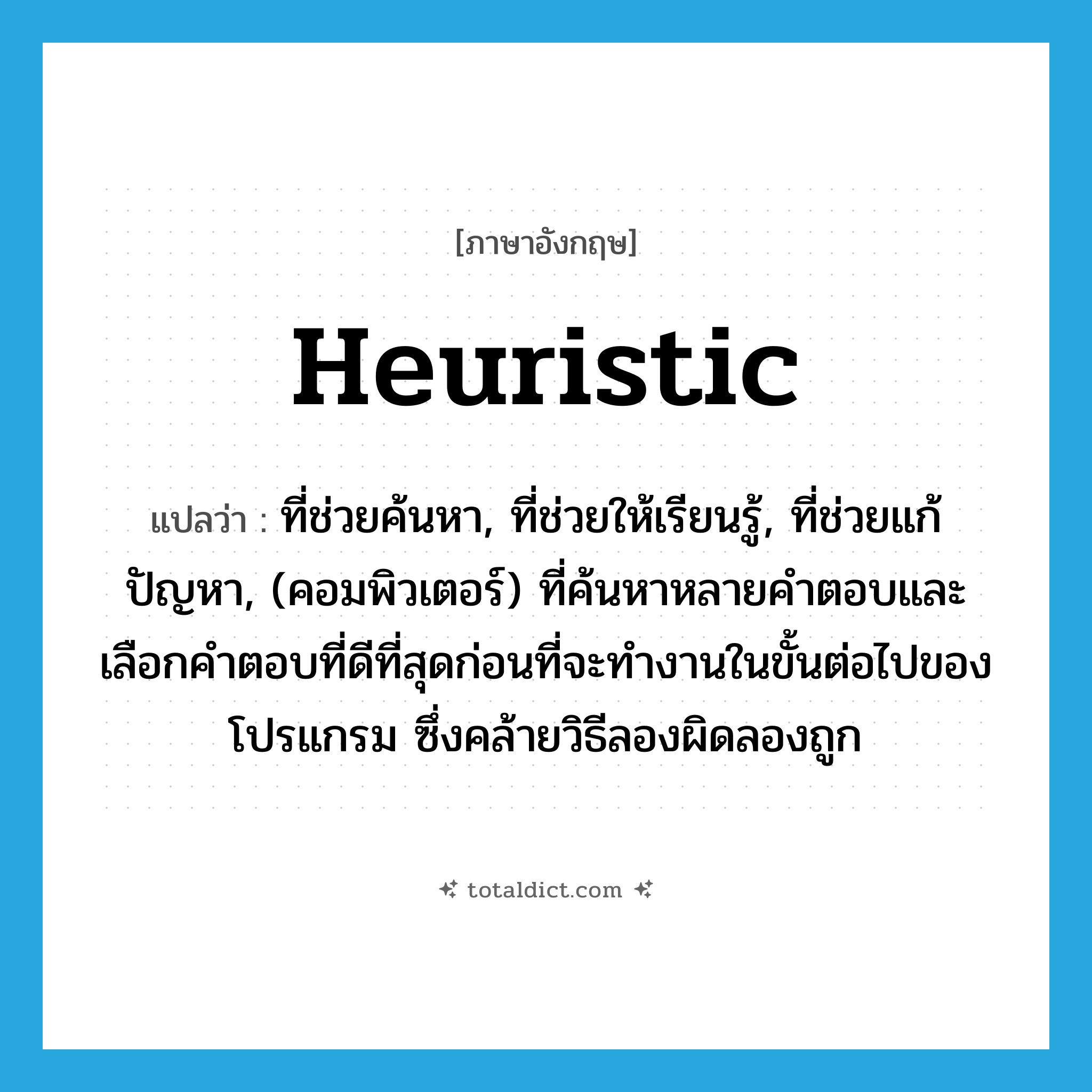 heuristic แปลว่า?, คำศัพท์ภาษาอังกฤษ heuristic แปลว่า ที่ช่วยค้นหา, ที่ช่วยให้เรียนรู้, ที่ช่วยแก้ปัญหา, (คอมพิวเตอร์) ที่ค้นหาหลายคำตอบและเลือกคำตอบที่ดีที่สุดก่อนที่จะทำงานในขั้นต่อไปของโปรแกรม ซึ่งคล้ายวิธีลองผิดลองถูก ประเภท ADV หมวด ADV